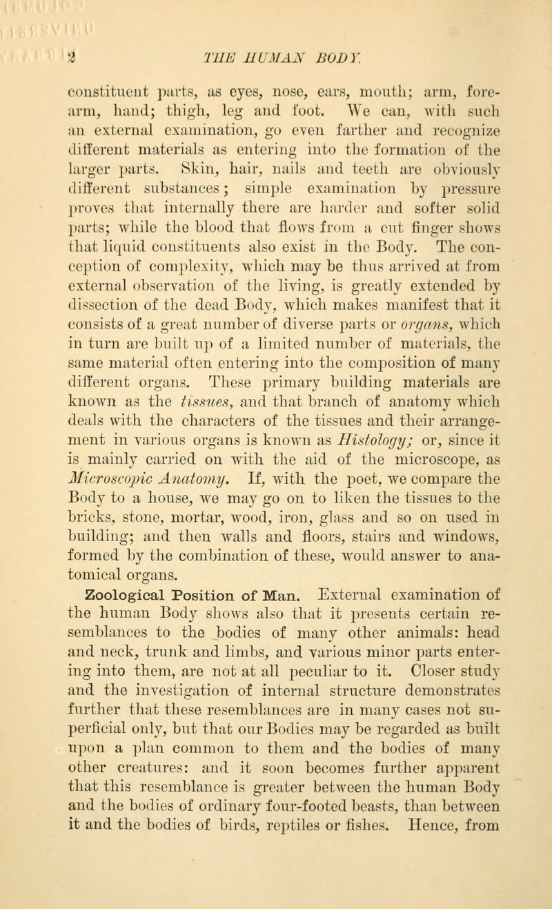 constituent purts, us eyes, nose, ears, mouth; arm, fore- arm, hand; thigh, leg and foot. We can, with such an external examination, go even farther and recognize different materials as entering into the formation of the larger parts. Skin, hair, nails and teeth are obviously different substances; simple examination by pressure l)roves that internally there are haixler and softer solid parts; vrliile the blood that flows from a cut finger shows that liquid constituents also exist in the Body. The con- ception of complexity, which may be thus arrived at from external observation of the living, is greatly extended by dissection of the dead Body, which makes manifest that it consists of a great number of diverse parts or organs, which in turn are built up of a limited number of materials, the same material often entering into the comjiosition of many different organs. These primary building materials are known as the tissues, and that branch of anatomy which deals with the characters of the tissues and their arrange- ment in various organs is known as Histology; or, since it is mainly carried on with the aid of the microscope, as Microscopic Anato7ny. If, with the poet, we compare the Body to a house, we may go on to liken the tissues to the bricks, stone, mortar, wood, iron, glass and so on used in building; and then walls and floors, stairs and windows, formed by the combination of these, would answer to ana- tomical organs. Zoological Position of Man. External examination of the human Body shows also that it presents certain re- semblances to the bodies of many other animals: head and neck, trunk and limbs, and various minor parts enter- ing into them, are not at all peculiar to it. Closer study and the investigation of internal structure demonstrates further that these resemblances are in many cases not su- perficial only, but that our Bodies may be regarded as built upon a plan common to them and the bodies of many other creatures: and it soon becomes further apparent that this resemblance is greater between the human Body and the bodies of ordinary four-footed beasts, than between it and the bodies of birds, reptiles or fishes. Hence, from