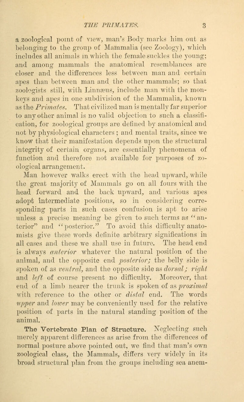 a zoological point of view, man's Body marks liim ont as belonging to the group of Mammalia (see Zoology), wliicli includes all animals mwhicli the female suckles the young; and among mammals the anatomical resemblances are closer and the differences less between man and certain apes than between man and the other mammals; so that zoologists still, with Linnaeus, include man with the mon- keys and apes in one subdivision of the Mammalia, known as the Primates. That civilized man is mentally far superior to any other animal is no valid objection to such a classifi- cation, for zoological groups are defined by anatomical and not by physiological characters ; and mental traits, since we know that their manifestation depends upon the structural integrity of certain organs, are essentially phenomena of function and therefore not available for purposes of zo- ological arrangement. Man however walks erect v.'ith the head upward, while the great majority of Mammals go on all fours with the head forward and the back upward, and various apes adopt intermediate positions, so in considering corre- sponding parts in such cases confusion is apt to arise unless a precise meaning be given to such terms as  an- terior and ''posterior. To avoid this difficulty anato- mists give these words definite arbitrary significations in all cases and these we shall use in future. The head end is always antei'ior whatever the natural position of the animal, and the opposite end posteriorj the belly side is spoken of as ventral, and the opposite side as dorsal; rigid and left of course present no difficulty. Moreover, that end of a limb nearer the trunk is spoken of as proximal Avith reference to the other or distal end. The words upper and loiver may be conveniently used for the relative position of parts in the natural standing position of the animal. The Vertebrate Plan of Structure. Neglecting such merely apparent differences as arise from the differences of normal posture above pointed out, we find that man's own zoological class, the Mammals, differs very widely in its broad structural plan from the groups including sea anem-