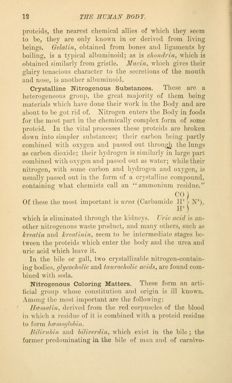 j)rotcids, the nearest chemical allies of which they seem to be, they are only known in or derived from living beings. Gelatin, obtained from bones and ligaments by boiling, is a typical albuminoid; as is chondrin, which is obtained similarly from gristle. 3fucin, which gives their glairy tenacious character to the secretions of the mouth and nose, is another albuminoid. Crystalline Nitrogenous Substances. These are a heterogeneous group, the great majority of them being materials which have done their work in the Body and are about to be got rid of. Nitrogen enters the Body in foods for tlie most part in the chemically complex form of some j)rotcid. In the vital processes these proteids are broken down into simpler substances; their carbon being partly combined with oxygen and passed out through the lungs as carbon dioxide; tlieir hydrogen is similarly in large part combined with oxygen and passed out as water; while their nitrogen, with some carbon and hydrogen and oxygen, is usually passed out in the form of a crystalline compound, containing what chemists call an ''ammonium residue. COl Of these the most important is urea (Carbamide H^ >■ W), which is eliminated through the kidneys. U)'ic acid is an- other nitrogenous waste product, and many others, such as krcaiin and Tcreatinin, seem to be intermediate stages be- tween the proteids which enter the body and the urea and uric acid which leave it. In the bile or gall, two crystallizable nitrogen-contain- ing bodies, glycocliolic and taurocliolic acids, are found com- bined with soda. Nitrogenous Coloring Matters. These form an arti- ficial group whose constitution and origin is ill known. xVmong the most important are the following: HcBinatin, derived from the red corpuscles of the blood in which a residue of it is combined with a proteid residue to form licBinoglohin. Biliriihin and hiliverdin, which exist in the bile ; the former predominating in the bile of niau and of carnivo-