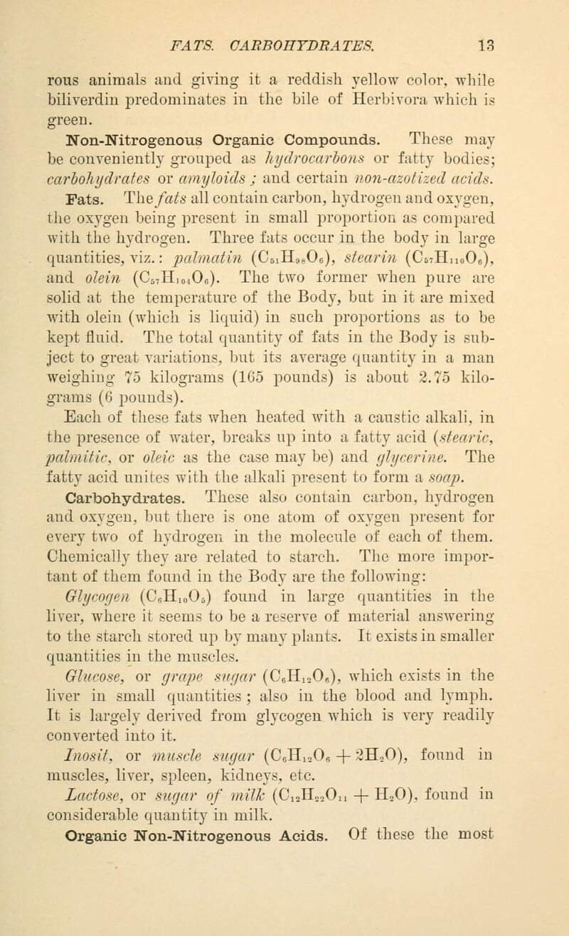 rous animals and giving it a reddish yellow color, while biliverdin predominates in the bile of Herbivora which is green. Non-Nitrogenous Organic Compounds. These may be conveniently grouped as liydrocarbons or fatty bodies; carbohydrates or amyloids ; and certain non-azotized acids. Fats. T\\efats all contain carbon, hydrogen and oxygen, the oxygen being present in small proportion as compared with the hydrogen. Three fats occur in the body in large quantities, viz.: palmatin (CsiHgsOe), stearin (CsTHuoOe), and oleifi (C57H104O6). The two former when pure are solid at the temperature of the Body, but in it are mixed with olein (which is liquid) in such proportions as to be kept fluid. The total quantity of fats in the Body is sub- ject to great variations, but its average quantity in a man weighing 75 kilograms (165 pounds) is about 2.75 kilo- grams (6 pounds). Each of these fats when heated with a caustic alkali, in the presence of water, breaks up into a fatty acid {stearic, palmitic, or oleic as the case may be) and glycerine. The fatty acid unites with the alkali present to form a soap. Carbohydrates. These also contain carbon, hydrogen and oxygen, but there is one atom of oxygen present for every two of hydrogen in the molecule of each of them. Chemically they are related to starch. The more impor- tant of them found in the Body are the following: Glycogen (CeHioOs) found in large quantities in the liver, where it seems to be a reserve of material answering to the starch stored up by many plants. It exists in smaller quantities in the muscles. Glucose, or grape sugar (CbHisOb), which exists in the liver in small quantities ; also in the blood and lymph. It is largely derived from glycogen which is very readily converted into it. Iiiosit, or muscle sugar (CsHiaOs + 2HoO), found in muscles, liver, spleen, kidneys, etc. Lactose, or sugar of milh (OiaHooOn + H^O), found in considerable quantity in milk. Organic Non-Nitrogenous Acids. Of these the most