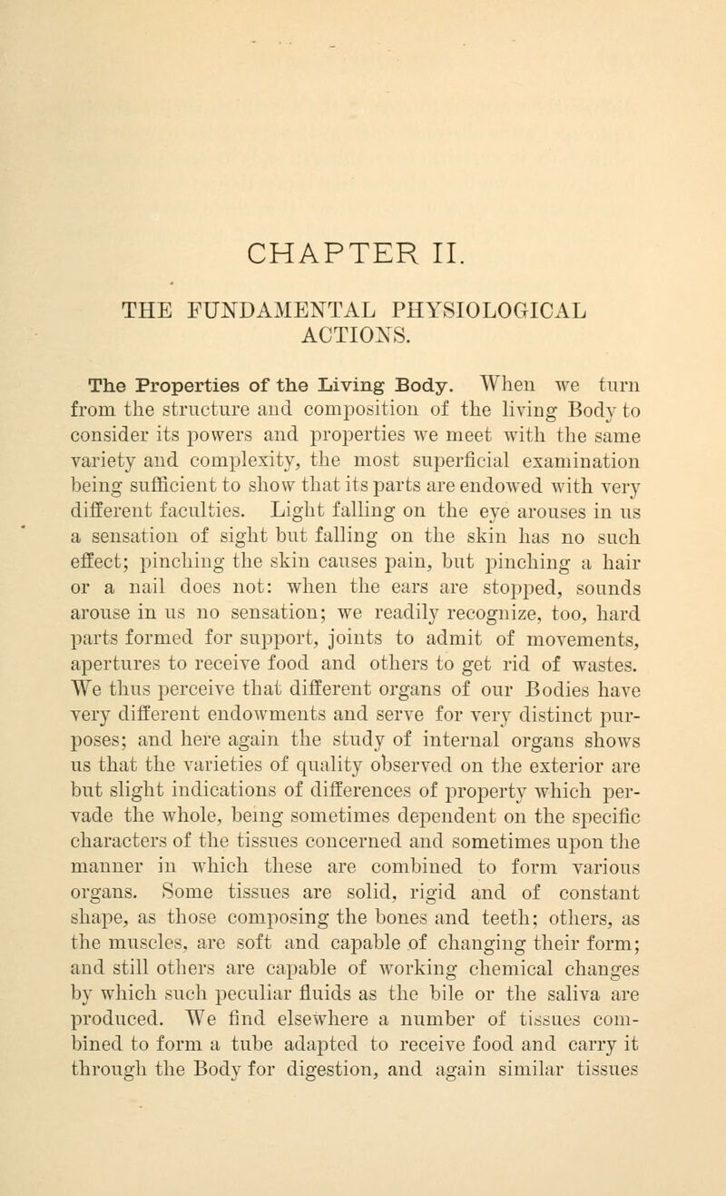 CHAPTER II. THE FUNDAMENTAL PHYSIOLOGICAL ACTIONS. The Properties of the Living Body. Wheu we turn from the structure aud compositiou of the living Body to consider its powers and properties we meet with the same variety and complexity, the most superficial examination being sufficient to show that its parts are endowed with very different faculties. Light falling on the eye arouses in us a sensation of sight but falling on the skin has no such effect; pinching the skin causes pain, but pinching a hair or a nail does not: when the ears are stopped, sounds arouse in us no sensation; we readily recognize, too, hard parts formed for support, joints to admit of movements, ajjertures to receive food and others to get rid of wastes. We thus perceive that different organs of our Bodies have Tery different endowments and serve for very distinct pur- poses; and here again the study of internal organs shows us that the varieties of quality observed on the exterior are but slight indications of differences of property which per- vade the whole, being sometimes dependent on the specific characters of the tissues concerned and sometimes u]3on the manner in which these are combined to form various organs. Some tissues are solid, rigid and of constant shape, as those composing the bones and teeth; others, as the muscles, are soft and capable of changing their form; and still others are capable of working chemical changes by which such peculiar fluids as the bile or the saliva are produced. We find elsewhere a number of tissues com- bined to form a tube adapted to receive food and carry it through the Bodv for digestion, and again similar tissues