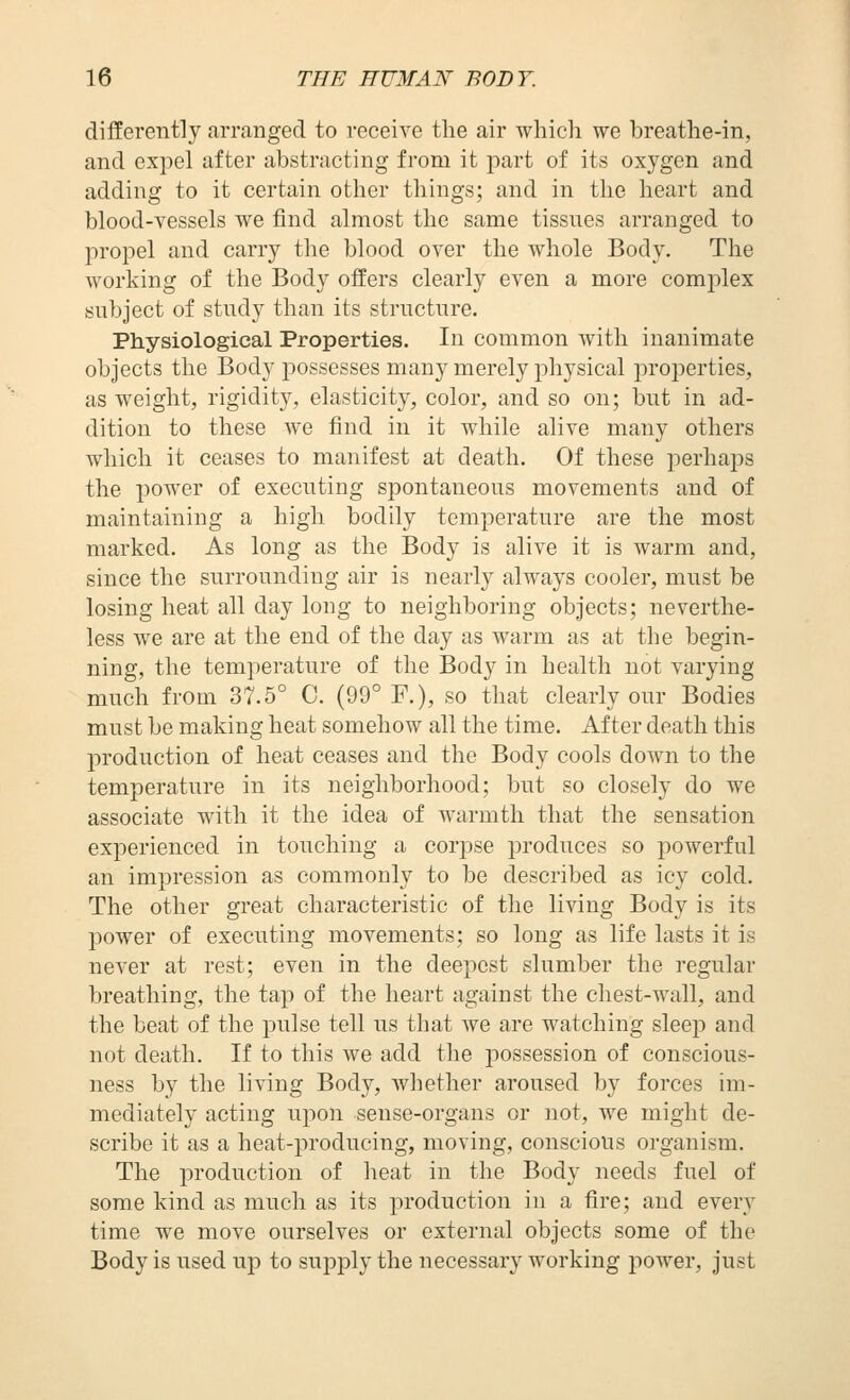 differently arranged to receive tlie air which we breathe-in, and expel after abstracting from it part of its oxygen and adding to it certain other things; and in the heart and blood-YCSsels we find almost the same tissues arranged to propel and carry the blood over the whole Body. The working of the Body oiiers clearly even a more comjilex subject of study than its structure. Physiological Properties. In common with inanimate objects the Body possesses many merely physical properties, as weight, rigidity, elasticity, color, and so on; but in ad- dition to these we find in it while alive many others which it ceases to manifest at death. Of these perhaps the power of executing spontaneous movements and of maintaining a high bodily temperature are the most marked. As long as the Body is alive it is warm and, since the surrounding air is nearly always cooler, must be losing heat all day loug to neighboring objects; neverthe- less we are at the end of the day as warm as at the begin- ning, the temperature of the Body in health not varying much from 37.5° 0. (99° F.), so that clearly our Bodies must be making heat somehow all the time. After death this production of heat ceases and the Body cools down to the temperature in its neighborhood; but so closely do we associate with it the idea of warmth that the sensation experienced in touching a corpse produces so powerful an impression as commonly to be described as icy cold. The other great characteristic of the living Body is its l^ower of executing movements; so long as life lasts it is never at rest; even in the deepest slumber the regular breathing, the tap of the heart against the chest-wall, and the beat of the pulse tell us that we are watching sleep and not death. If to this we add the possession of conscious- ness by the living Body, Avhether aroused by forces im- mediately acting upon sense-organs or not, we might de- scribe it as a heat-producing, moving, conscious organism. The production of heat in the Body needs fuel of some kind as much as its jiroduction in a fire; and every time we move ourselves or external objects some of the Body is used up to supply the necessary working power, just