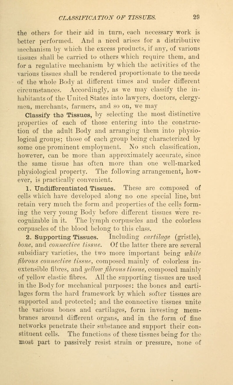 the others for their aid in turn, each necessary work is better performed. And a need arises for a distributive mechanism by which the excess products, if any, of various tissues shall be carried to others which require them, and for a regulative mechanism by which the activities of the various tissues shall be rendered proportionate to the needs of the whole Body at different times and under different circumstances. Accordingly, as we may classify the in- habitants of the United States into lawyers, doctors, clergy- men, merchants, farmers, and so on, we may Classify the Tissues, by selecting the most distinctive properties of each of those entering into the construc- tion of the adult Body and arranging them into physio- logical groups; those of each group being characterized by some one prominent employment. No such classification, however, can be more than approximately accurate, since the same tissue has often more than one well-marked physiological property. The following arrangement, how- ever, is practically convenient. 1. Undifferentiated Tissues. These arc composed of cells which have developed along no one special line, but retain very much the form and properties of the cells form- ing the very young Body before different tissues were re- cognizable in it. The lymph corpuscles and the colorless corpuscles of the blood belong to this class. 2. Supporting Tissues. Including cartilage (gristle), hone, and contiective tissue. Of the latter there are several subsidiary varieties, the two more imj)ortant being wliite fibrous connective tissue, composed mainly of colorless in- extensible fibres, and yelloiv fibrons tissue, composed mainly of yellow elastic fibres. All the supi^orting tissues are used in the Body for mechanical purposes: the bones and carti- lages form the hard framework by which softer tissues are supported and protected; and the connective tissues unite the various bones and cartilages, form investing mem- branes around different organs, and in the form of fine networks penetrate their substance and support their con- stituent cells. The functions of these tissues being for the most part to passively resist strain or pressure, none of