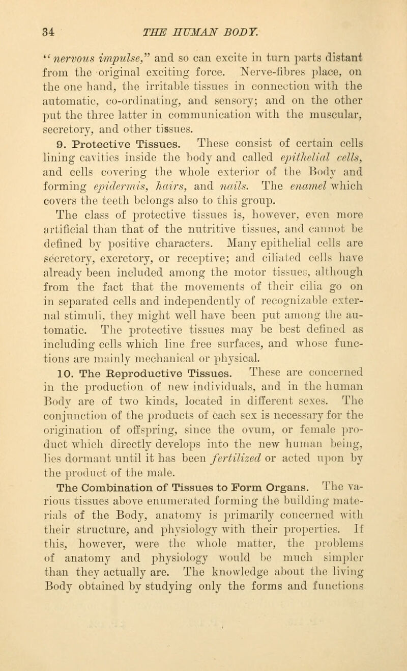 ^'nervous impulse,'' and so can excite in turn parts distant from the original exciting force. Nerve-fibres place, on the one hand, the irritable tissues in connection with the automatic, co-ordinating, and sensory; and on the other put the three latter in communication with the muscular, secretory, and other tissues. 9. Protective Tissues. These consist of certain cells lining ca^itics inside the body and called epithelial cells, and cells covering the whole exterior of the Body and forming epidermis, hairs, and nails. The enamel which covers the teeth belongs also to this group. The class of protective tissues is, however, even more artificial than that of the nutritive tissues, and cannot be defined by positive characters. Many epithelial cells are secretory, excretory, or receptive; and ciliated cells have already been included among the motor tissues, although from the fact that the movements of their cilia go on in separated cells and independently of recognizable exter- nal stimuli, they might well have been put among the au- tomatic. The protective tissues may be best defined as including cells which line free surfaces, and whose func- tions are mainly mechanical or physical. 10. The Reproductive Tissues. These are concerned in the production of new individuals, and in the human Body are of two kinds, located in different sexes. The conjunction of the products of each sex is necessary for the origination of offspring, since the ovum, or female pro- duct which directly develops into the new human being, lies dormant until it has been fertilized or acted ui)on by the product of the male. The Combination of Tissues to Form Organs. The va- rious tissues above enumerated forming the building mate- rials of the Body, anatomy is primarily concerned with their structure, and physiology with their properties. If tliis, however, were the whole matter, the problems of anatomy and physiology would l)e much simpler than they actually are. The knowledge about the living Body obtained by studying only the forms and functions