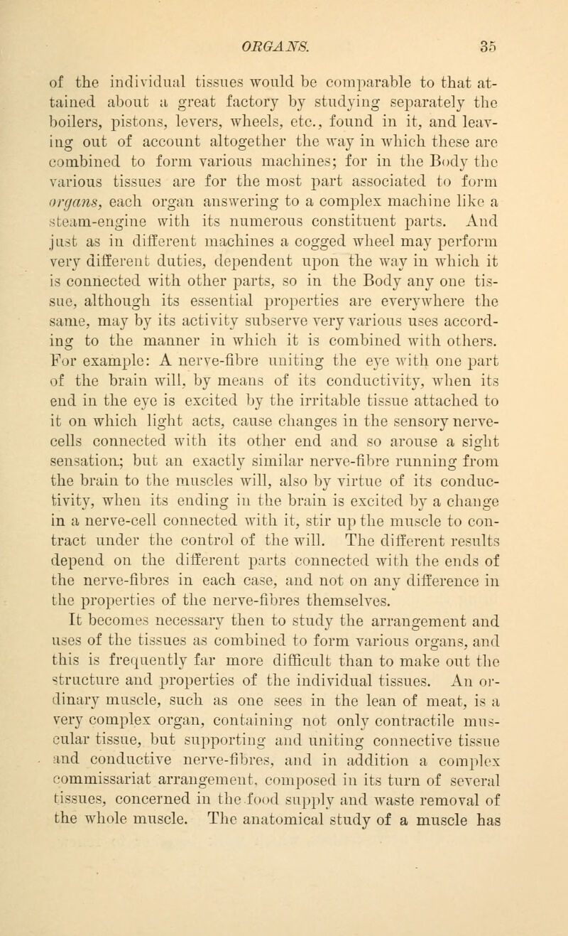 of the individual tissues would be comparable to that at- tained about a great factory by studying separately the boilers, pistons, levers, wheels, etc., found in it, and leav- ing out of account altogether the way in which these are combined to form various machines; for in the Body the various tissues are for the most part associated to form organs, each organ answering to a complex machine like a steam-engine with its numerous constituent parts. And just as in different machines a cogged wheel may perform very different duties, dependent upon the way in which it is connected with other parts, so in the Body any one tis- sue, although its essential properties are everywhere the same, may by its activity subserve very various uses accord- ing to the manner in which it is combined with others. For example: A nerve-fibre uniting the eye Avith one part of the brain will, by means of its conductivity, when its end in the eye is excited by the irritable tissue attached to it on which light acts, cause changes in the sensory nerve- cells connected with its other end and so arouse a sight sensation; but an exactly similar nerve-fibre running from the brain to the muscles will, also by virtue of its conduc- tivity, when its ending in the brain is excited by a change in a nerve-cell connected with it, stir up the muscle to con- tract under the control of the will. The different results depend on the different parts connected with the ends of the nerve-fibres in each case, and not on any difference in the properties of the nerve-fibres themselves. It becomes necessary then to study the arrangement and uses of the tissues as combined to form various organs, and this is frequently far more difficult than to make out the structure and properties of the individual tissues. A\\ or- dinary muscle, such as one sees in the lean of meat, is a very complex organ, containing not only contractile mus- cular tissue, but supporting and uniting connective tissue and conductive nerve-fibres, and in addition a complex commissariat arrangement, composed in its turn of several tissues, concerned in the food supply and waste removal of the whole muscle. The anatomical study of a muscle has