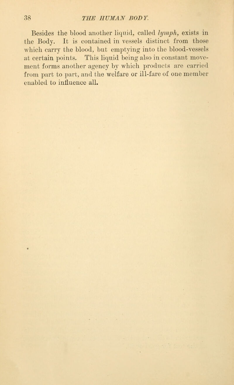 Besides the blood another liquid, called lymph, exists in the Body. It is contained in vessels distinct from those which carry the blood, but emptying into the blood-vessels at certain points. This liquid being also in constant move- ment forms another agency by which products are carried from part to part, and the welfare or ill-fare of one member enabled to influence all.
