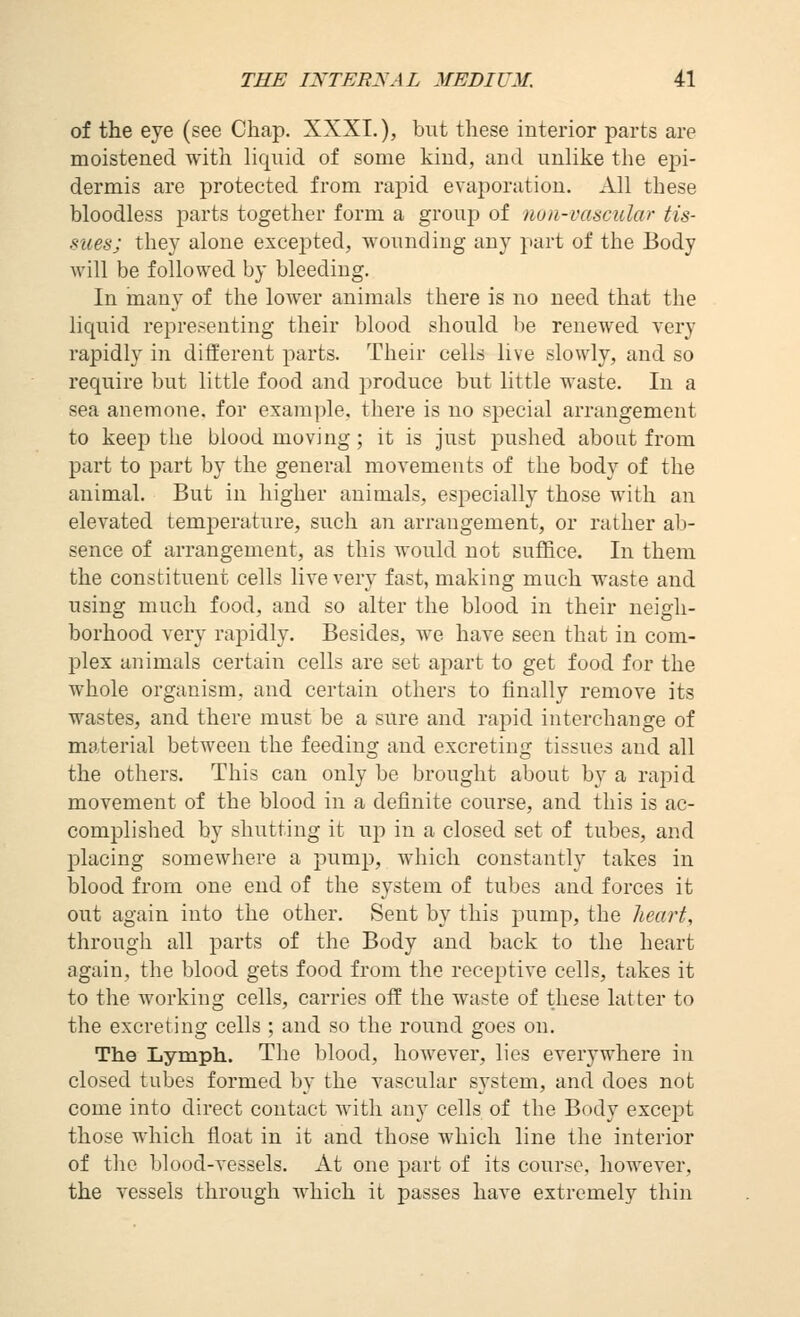 of the eye (see Chap. XXXI.), but these interior parts are moistened with liquid of some kind, and unlike the epi- dermis are protected from rapid evaporation. All these bloodless parts together form a group of non-vascular tis- sues; they alone excej^ted, wounding any part of the Body will be followed by bleeding. In many of the lower animals there is no need that the liquid representing their blood should l)e renewed very rapidly in different parts. Their cells live slowly, and so require but little food and produce but little waste. In a sea anemone, for example, there is no special arrangement to keep the blood moving; it is just pushed about from part to part by the general moyements of the body of the animal. But in higher animals, especially those with an elevated temperature, such an arrangement, or rather ab- sence of arrangement, as this would not suffice. In them the constituent cells live very fast, making much waste and using much food, and so alter the blood in their neigh- borhood very raj^idly. Besides, we have seen that in com- plex animals certain cells are set apart to get food for the whole organism, and certain others to finally remove its wastes, and there must be a sure and rapid interchange of material between the feeding and excreting tissues and all the others. This can only be brought about by a rapid movement of the blood in a definite course, and this is ac- complished by shutting it up in a closed set of tubes, and placing somewhere a pump, which constantly takes in blood from one end of the system of tubes and forces it out again into the other. Sent by this pump, the heart, through all parts of the Body and back to the heart again, the blood gets food from the receptive cells, takes it to the working cells, carries off the waste of these latter to the excreting cells ; and so the round goes on. The Lymph. The blood, however, lies everywhere in closed tubes formed by the vascular system, and does not come into direct contact with any cells of the Body except those which float in it and those which line the interior of the blood-vessels. At one part of its course, however, the vessels through which it passes have extremely thin