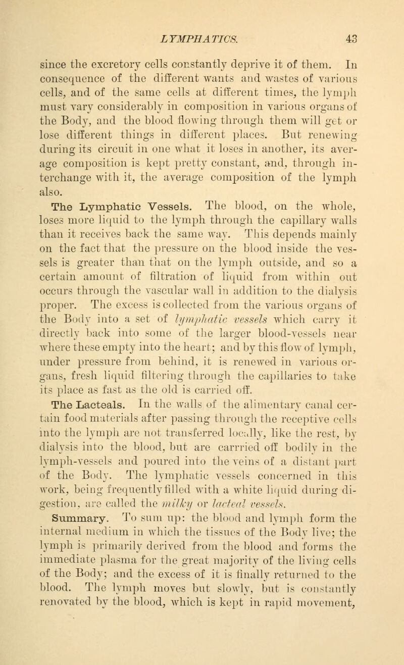 since the excretory cells constantly deprive it of them. In consequence of the different wants and wastes of various cells, and of the same cells at different times, the lym])h must vary considerably in composition in various organs of the Body, and the blood flowing through them will get or lose different things in different places. But renewing during its circuit in one what it loses in another, its aver- age composition is kept pretty constant, and, through in- terchange with it, the average composition of the lymph also. The Lymphatic Vessels. The blood, on the whole, loses more li(juid to the lymph through the capillary walls than it receives back the same way. This depends mainly on the fact that the pressure on the blood inside the ves- sels is greater than that on the lymph outside, and so a certain amount of filtration of liquid from Avithin out occurs through the vascular wall in addition to the dialysis proper. The excess is collected from the various organs of the Body into a set of hjmpliatic vessels Avhich carry it directly back into some of the larger blood-vessels near where these empty into the heart; and by this flow of lymph, under pressure from behind, it is renewed in various or- gans, fresh liquid filtering through the capillaries to take its place as fast as the old is carried off. The Lacteals. In the walls of the alimentary canal cer- tain food materials after passing through the receptive cells into the lympli are not transferred locally, like the rest, by dialysis into the blood, but are carrried off' bodilv in the lymph-vessels and poured into the veins of a distant part of the Body. The lymphatic vessels concerned in this work, being frequently filled with a white li(piid during di- gestion, are called the milky or lacteal vessels. Summary. To sum up: the blood and lym})]i form the internal medium in which the tissues of the Body live; the lymph is primarily derived from the blood and forms the immediate jdasma for the great majority of the living cells of the Body; and the excess of it is finally returned to the blood. The lympli moves but slowly, but is constantly renovated by the blood, which is kept in rai)id movement,