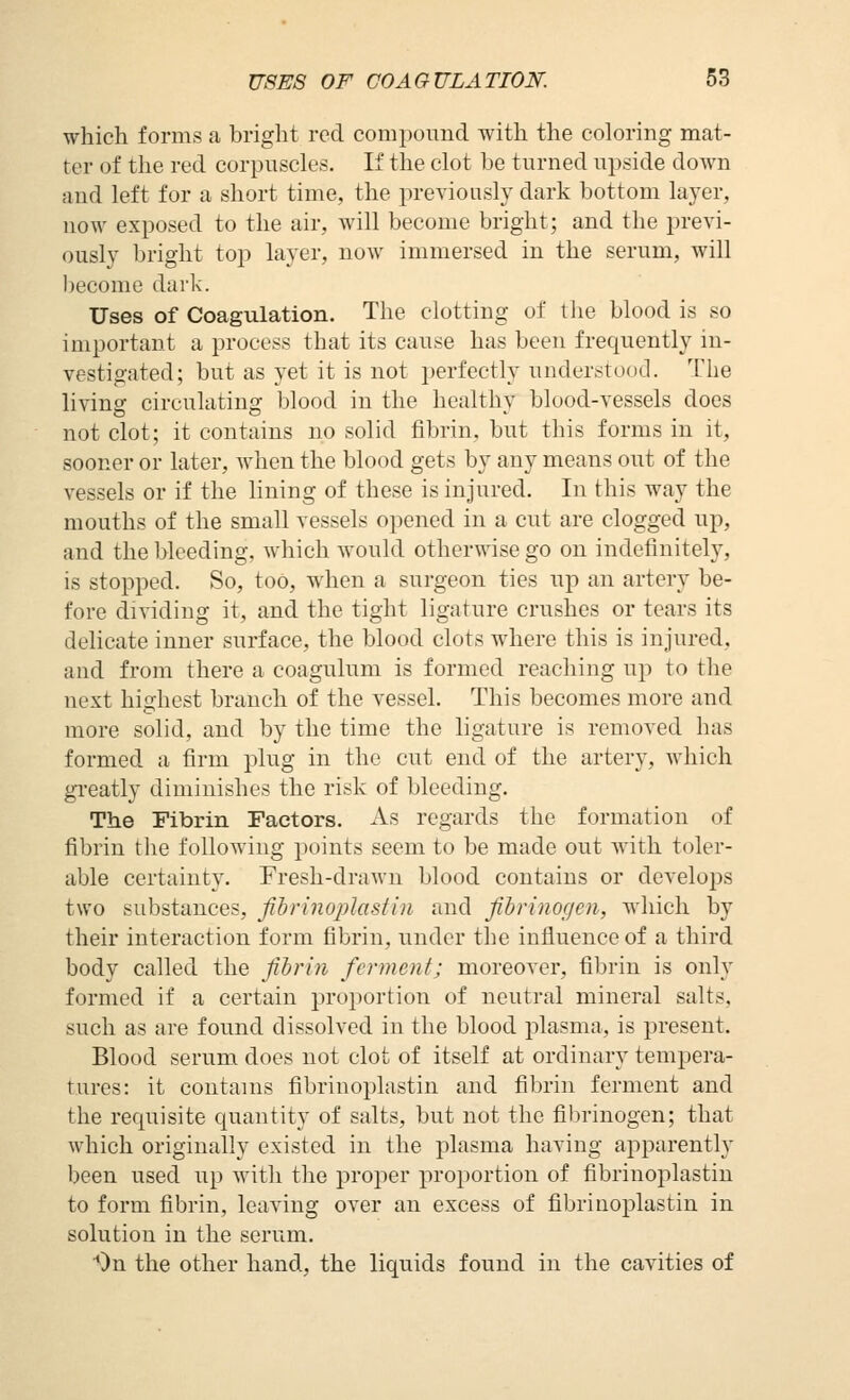 which forms a bright reel compound with the coloring mat- ter of the red corpuscles. If the clot be turned upside down and left for a short time, the previously dark bottom layer, now exposed to the air, will become bright; and the previ- ously bright top layer, now immersed in the serum, will become dark. Uses of Coagulation. The clotting of the blood is so important a process that its cause has been frequently in- vestigated; but as yet it is not perfectly understood. The living circulating blood in the healthy blood-vessels does not clot; it contains no solid fibrin, but this forms in it, sooner or later, when the blood gets by any means out of the vessels or if the lining of these is injured. In this way the mouths of the small vessels opened in a cut are clogged up, and the bleeding, Avhich would otherwise go on indefinitely, is stopped. So, too, when a surgeon ties up an artery be- fore dividing it, and the tight ligature crushes or tears its delicate inner surface, the blood clots where this is injured, and from there a coagulum is formed reaching up to the next highest branch of the vessel. This becomes more and more solid, and by the time the ligature is removed has formed a firm plug in the cut end of the artery, which gi-eatly diminishes the risk of bleeding. The Fibrin Factors. As regards the formation of fibrin the folloAving points seem to be made out with toler- able certainty. Fresh-drawn blood contains or develops two substances, fihrinoplastin and fihrinogen, which by their interaction form fibrin, under the influence of a third body called the fihrin ferment; moreover, fibrin is only formed if a certain proportion of neutral mineral salts, such as are found dissolved in the blood plasma, is present. Blood serum does not clot of itself at ordinary tempera- tures: it contains fihrinoplastin and fibrin ferment and the requisite quantity of salts, but not the fibrinogen; that which originally existed in the plasma having apparently been used up with the proper proportion of fihrinoplastin to form fibrin, leaving over an excess of fibriaoplastin in solution in the serum. On the other hand, the liquids found in the cavities of