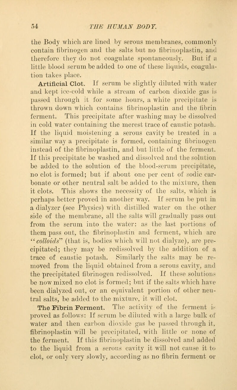 the Body which are lined by serous membraneSj commonly contain iibrinogen and the salts but no fibrinoplastin, and therefore they do not coagulate spontaneously. But if a little blood serum be added to one of these liquids, coagula- tion takes place. Artificial Clot. If serum l)e slightly diluted with water and kept ice-cold while a stream of carbon dioxide gas is passed through it for some hours, a white precipitate is thrown down which contains fibrinoplastin and the fibrin ferment. This precipitate after washing may be dissolved in cold water containing the merest trace of caustic potash. If the liquid moistening a serous cavity be treated in a similar way a precipitate is formed, containing fibrinogen instead of the fibrinoplastin, and but little of the ferment. If this precipitate be washed and dissolved and the solution be added to the solution of the blood-serum precipitate, no clot is formed; but if about one per cent of sodic car- bonate or other neutral salt be added to the mixture, then it clots. This shows the necessity of the salts, which is perhaps better proved in another way. If serum be put in a dialyzer (see Physics) with distilled water on the other side of the membrane, all the salts will gradually pass out from the serum into the water: as the last portions of them pass out, the fibrinoplastin and ferment, which are colloids''' (that is, bodies which will not dialyze), are pre- cipitated; they may be redissolved by the addition of a trace of caustic potash. Similarly the salts may be re- moved from the liqiiid obtained from a serous cavity, and the precipitated fibrinogen redissolved. If these solutions be now mixed no clot is formed; but if the salts which have been dialyzed ottt, or an equivalent portion of other neu- tral salts, be added to the mixture, it will clot. The Fibrin Ferment. Tlie activity of the ferment i.- proved as follows: If scrum be diluted with a large bulk of water and then caribou dioxide gas be passed through it, fibrinoplastin will be precipitated, with little or none of the ferment. If this fibrinoplastin be dissolved and added to the liquid from a serous cavity it will not cause it to clot, or only very slowly, according as no fibrin ferment or