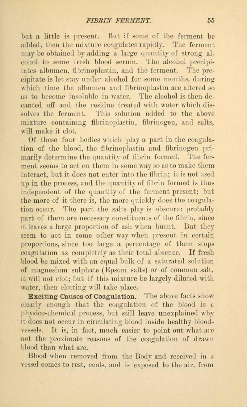 FIBRIN FERMENT. 56 but a little is present. But if some of the ferment be uclcled, then the mixture co-igulutes nipidl}-. The ferment may be obtained b}^ adding a large quantity of strong al- cohol to some fresh blood serum. The alcohol precipi- tates albumen, fibrinoplastin, and the ferment. The pre- cipitate is let stay under alcohol for some months, during which time the albumen and fibrinojilastin are altered so as to become insoluble in water. The alcohol is then de- canted off and the residue treated with water which dis- solves the ferment. This solution added to the above mixture containing fibrinoplastin, fibi'inogeu, and salts, will make it clot. Of these four bodies which play a part in the coagula- tion of the blood, the fibrinoplastin and fibrinogen jiri- marily determine the quantity of fibrin formed. The fer- ment seems to act on them in some way so as to make them interact, but it does not enter into the fibrin; it is not used up in the process, and the quantity of fibrin formed is thus independent of the quantity of the ferment joresent; but the more of it there is, the more quickly does the coagula- tion occur. The part the salts play is obscure: probably part of them are necessary constituents of the fibrin, since it leaves a large proportion of ash when burnt. But they seem to act in some other way when present in certain proportions, since too large a percentage of them stops coagulation as completely as their total absence. If fresh blood be mixed with an equal bulk of a saturated solution of magnesium sulphate (Epsom salts) or of common salt, it will not clot; but if this mixture be largely diluted with water, then clotting Avill take place. Exciting Causes of Coagulation. The above facts show clearly enough that the coagulation of the blood is a physico-chemical process, but still leave unexplained why it does not occur in circulating blood inside healthy blood- vessels. It is, in fact, much easier to point out what arc not the proximate reasons of the coagulation of drawn blood than what are. Blood when removed from the Body and received in a vessel comes to rest, cools, and is exposed to the air. from