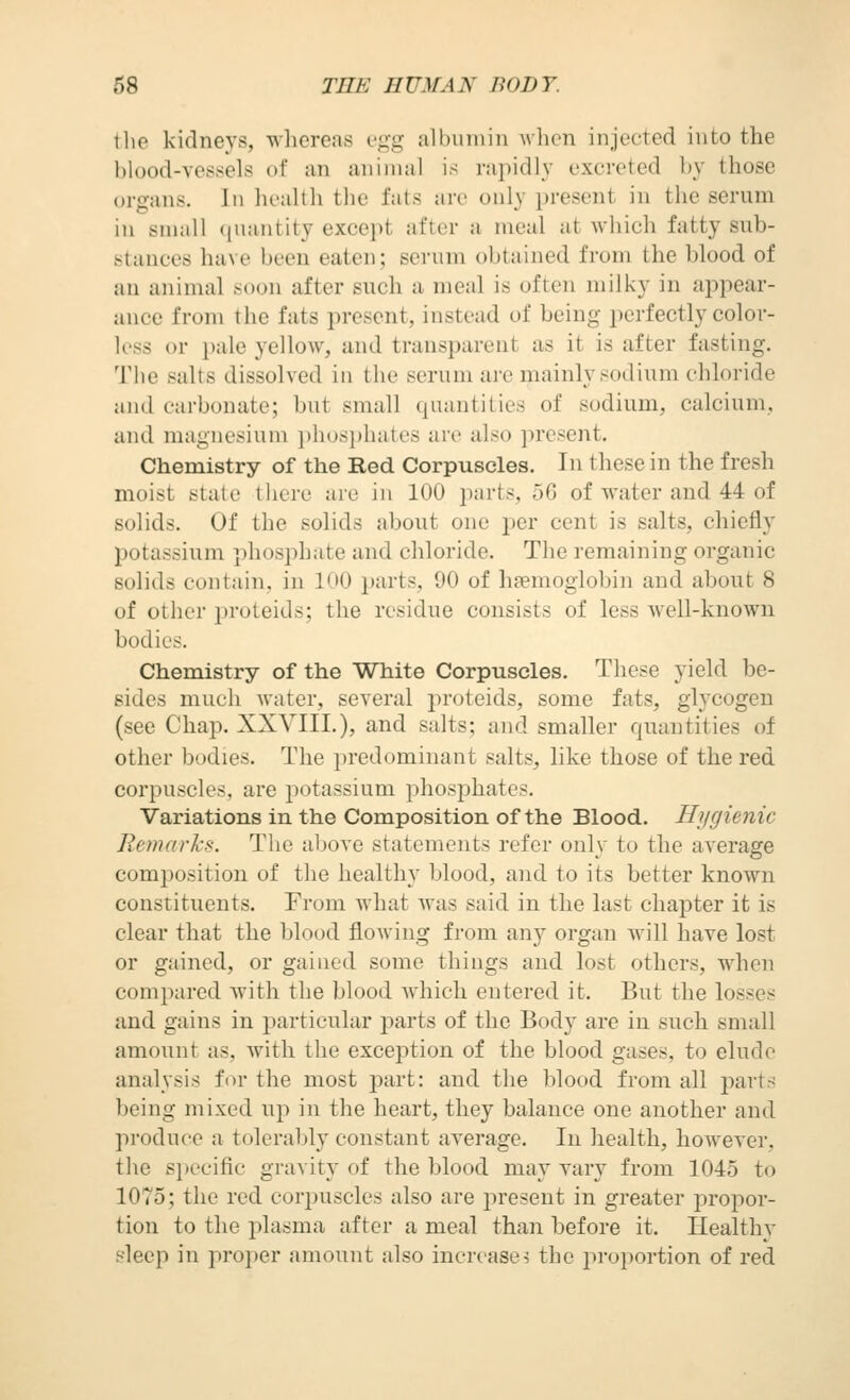 tlie kidneys, whereas t-^^g albiiiniu when injected into the blood-vessels of an animal is rapidly excreted by those organs. In health the fats are only present in the serum in small (piantity except after a meal at which fatty sub- stances have been eaten; serum obtained from the blood of an animal soon after such a meal is often milky in appear- ance from the fats present, instead of being perfectly color- less or i)alc yellow, and transparent as it is after fasting. The salts dissolved in the serum are mainly sodium chloride and carbonate; but small quantities of sodium, calcium, and magnesium ])h<)sp]i;itos arc also ]iresent. Chemistry of the Red Corpuscles. In these in the fresh moist state there are in 100 parts, b% of water and 44 of solids. Of the solids about one per cent is salts, chiefly potassium phosphate and chloride. The remaining organic solids contain, in IdO parts, 90 of haemoglobin and about 8 of other proteids; the residue consists of less well-known bodies. Chemistry of the White Corpuscles. These yield be- sides much water, several proteids, some fats, glycogen (see Chap. XXVIIL), and salts; and smaller quantities of other bodies. The predominant salts, like those of the red corpuscles, are j^otassium phosphates. Variations in the Composition of the Blood. Hygienic Jh'Duirl-s. The above statements refer only to the average comjoosition of the healthy blood, and to its better known constituents. From what was said in the last chapter it is clear that the blood flowing from any organ will have lost or gained, or gained some things and lost others, when compared with the blood which entered it. But the losses and gains in particular parts of the Body are in such small amoimt as, with the exception of the blood gases, to elude analysis fi)r the most part: and the blood from all parts being mixed up in the heart, they balance one another and produce a tolerably constant average. In health, however, the specific gravity of the blood may vary from 1045 to 1075; the red eorjniscles also are present in greater propor- tion to the plasma after a meal than before it. Ilealthy sleep in projjer amount also increases the proportion of red