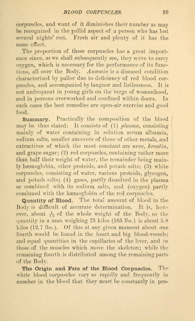 corpuscles, and want of it diminishes tlieir number as may be recognized in the pallid aspect of a person ^vho has lost several nights' rest. Fresh air and plenty of it has the same effect. The proportion of these corpuscles has a great import- ance since, as we shall subsequently see, they serve to carry oxygen, which is necessary for the performance of its func- tions, all over the Body. Aiicemia is a diseased condition characterized by pallor due to deficiency of red blood cor- puscles, and accompanied by languor and listlessness. It is not unfrequent in young girls on the verge of womanhood, and in persons overworked and confined within doors. In such cases the best remedies are oj^en-air exercise and good food. Summary. Practically the composition of the blood may be thus stated: It consists of (1) plasma, consisting mainly of water containing in solution serum albumin, sodium salts, smaller amounts of those of other metals, and extractives of which the most constant are urea, kreatin, and grape sugar; (2) red corpuscles, containing rather more than half their weight of water, the remainder being main- ly haemoglobin, other proteids, and potash salts; (3) white corpuscles, consisting of water, various proteids, glycogen, and potash salts; (4) gases, partly dissolved in the plasma or combined with its sodium salts, and (oxygen) partly combined with the haemoglobin of the red corpuscles. Quantity of Blood. The total amount of blood in tlie Body is difficult of accurate determination. It is, how- ever, about ^ of the whole weight of the Body, so tlie (|uantity in a man weighing 75 kilos (165 lbs.) is about 5.8 kilos (12.7 lbs.). Of this at any given moment about one fourth would be found in the heart and big blood-vessels; and equal quantities in the capillaries of the liver, and in those of the muscles which move the skeleton; while the remaining fourth is distributed among the remaining parts of the Body. The Origin and Fate of the Blood Corpuscles. Tlie white blood corpuscles vary so rapidly and frequently in number in the blood that they must be constantly in pro-