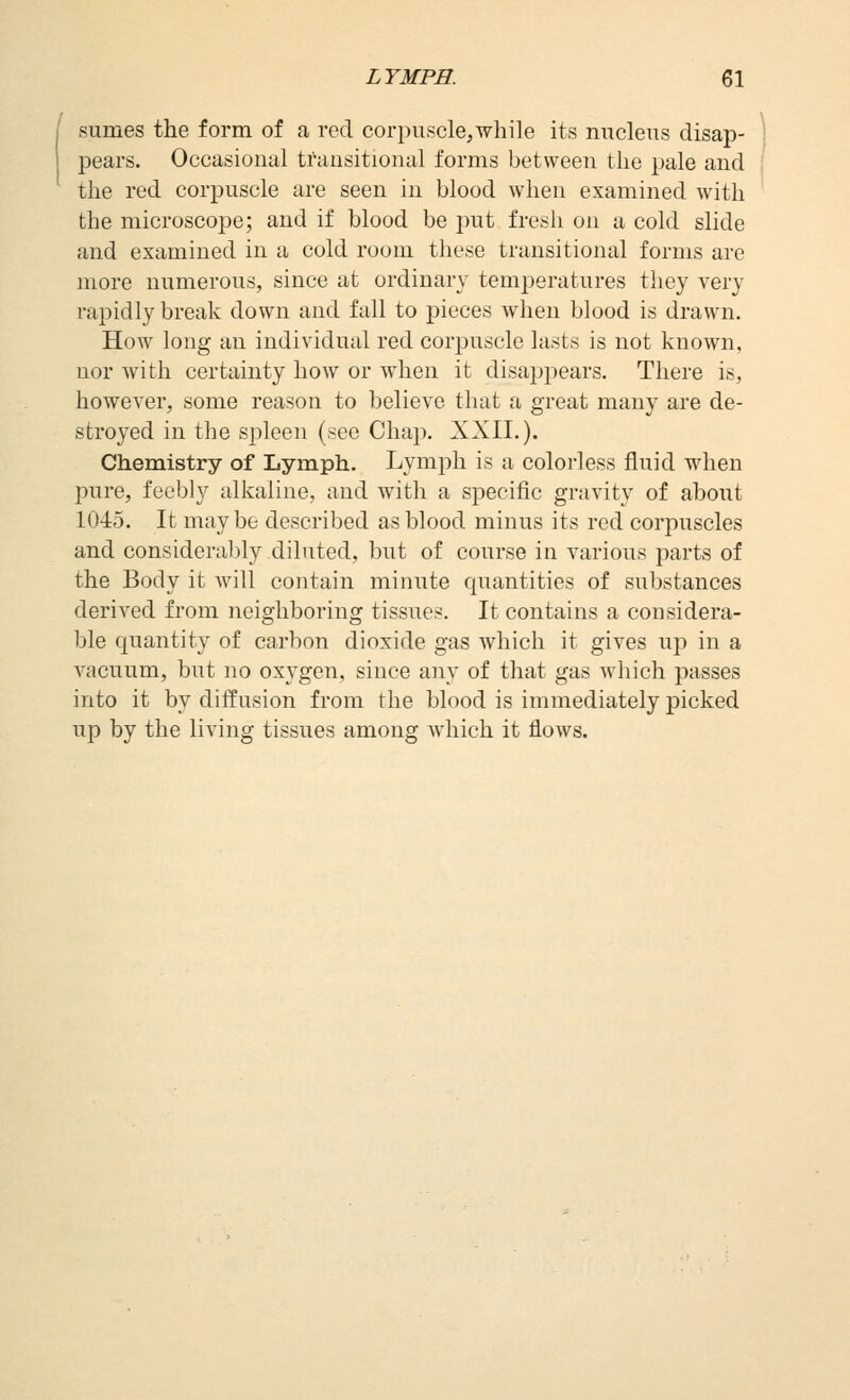 sumes the form of a red corpuscle,while its nucleus disap- pears. Occasional transitional forms between the pale and the red corpuscle are seen in blood when examined with the microscope; and if blood be put fresh on a cold slide and examined in a cold room these transitional forms are more numerous, since at ordinary temperatures they very rapidly break down and fall to pieces when blood is drawn. How long an individual red corpuscle lasts is not known, nor with certainty how or when it disappears. There is, however, some reason to believe that a great many are de- stroyed in the spleen (see Chap. XXII.). Chemistry of Lymph. Lymph is a colorless fluid when pure, feebly alkaline, and with a specific gravity of about 1045. It maybe described as blood minus its red corpuscles and considera])ly diluted, but of course in various parts of the Body it will contain minute quantities of substances derived from neighboring tissues. It contains a considera- ble quantity of carbon dioxide gas which it gives up in a vacuum, but no oxygen, since any of that gas which passes into it by diffusion from the blood is immediately picked up by the living tissues among which it flows.