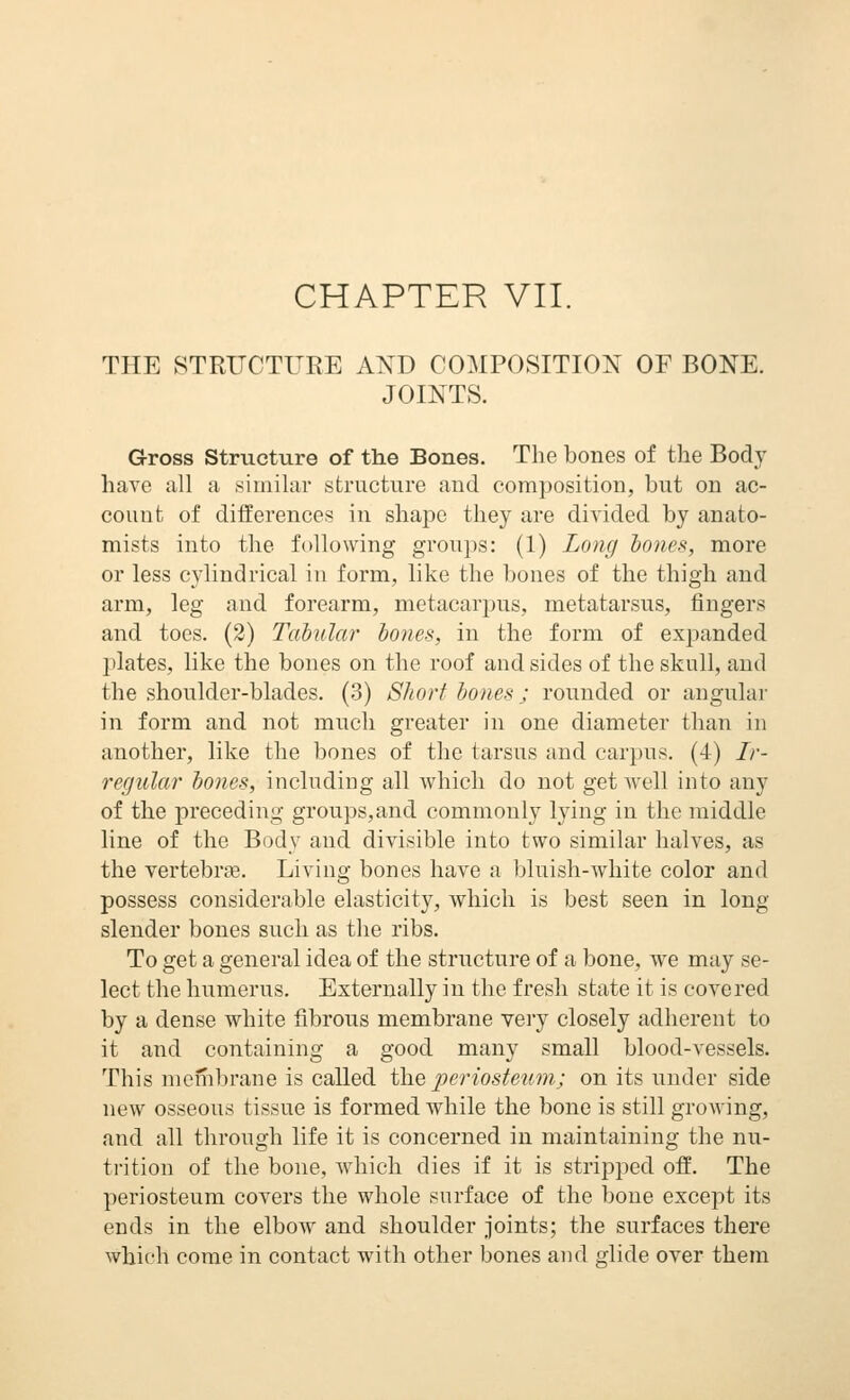 CHAPTER VII. THE STRUCTURE AND COMPOSITION OF BONE. JOINTS. Gross Structure of the Bones. The bones of the Body have all a similar structure and composition, but on ac- count of differences in shape they are divided by anato- mists into the following groups: (1) Long tones, more or less cylindrical in form, like the bones of the thigh and arm, leg and forearm, metacarpus, metatarsus, fingers and toes. (2) Tabular hones, in the form of exjjanded plates, like the bones on the roof and sides of the skull, and the shoulder-blades. (3) Short hones; rounded or angular in form and not much greater in one diameter than in another, like the bones of the tarsus and carpus. (4) Ir- regular hones, including all which do not get well into any of the preceding groups,and commonly lying in the middle line of the Body and divisible into two similar halves, as the vertebriE. Living bones have a bluish-white color and possess considerable elasticity, which is best seen in long slender bones such as the ribs. To get a general idea of the structure of a bone, we may se- lect the humerus. Externally in the fresh state it is covered by a dense white fibrous membrane very closely adherent to it and containing a good many small blood-vessels. This membrane is called the periosteum; on its under side new osseous tissue is formed while the bone is still growing, and all through life it is concerned in maintaining the nu- trition of the bone, which dies if it is stripped off. The periosteum covers the whole surface of the bone except its ends in the elbow and shoulder joints; the surfaces there which come in contact with other bones and glide over them