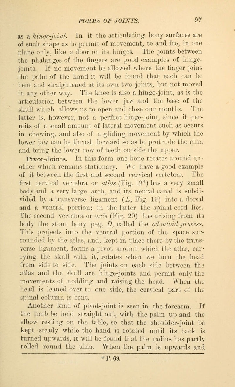 as a hinge-joint. In it the articulating bony surfaces are of such shape as to permit of movement, to and fro, in one plane only, like a door on its hinges. The joints between the phalanges of the fingers are good exami)]es of hinge- joints. If no movement be allowed where the finger joins the palm of the hand it will be found that each can be bent and straightened at its own two joints, but not moved in any other way. The knee is also a hinge-joint, as is the articulation between the lower jaw and the base of the skull which allows us to open and close our mouths. The latter is, however, not a perfect hinge-joint, since it per- mits of a small amount of lateral movement such as occurs in chewing, and also of a gliding movement by which the lower jaw can be thrust forward so as to protrude the chin and bring the lower row of teeth outside the upper. Pivot-Joints. In this form one bone rotates around an- other which remains stationary. We have a good example of it between the first and second cervical vertebrge. The first cervical vertebra or atlas (Fig. 19*) has a very small body and a very large arch, and its neural canal is subdi- vided by a transverse ligament {L, Fig. 19) into a dorsal and a ventral portion; in the latter the spinal cord lies. The second vertebra or axis (Fig. 20) has arising from its body the stout bony peg, D, called the odontoid process. This projects into the ventral portion of the space sur- rounded by the atlas, and, kept in place there by the trans- verse ligament, forms a pivot around which the atlas, car- rying the skull with it, rotates when we turn the head from side to side. The joints on each side between the atlas and the skull are hinge-joints and permit only the movements of nodding and raising the head. When the head is leaned over to one side, the cervical part of the spinal column is bent. Another kind of pivot-joint is seen in the forearm. If the limb be held straight out, with the palm up and the elbow resting on the table, so that the slioulder-joint be kept steady while the hand is rotated until its back is turned upwards, it will be found that the radius has partly rolled round the ulna. When the palm is upwards and '■ *P.69.