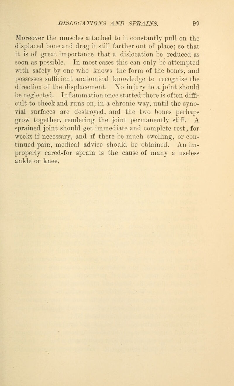 Moreover the muscles attached to it constantly pull on the displaced bone and drag it still farther out of place; so that it is of great importance that a dislocation be reduced as soon as possible. In most cases this can only be attempted with safety by one who knows the form of the bones, and possesses sufficient anatomical knowledge to recognize the direction of the displacement. No injury to a joint should be neglected. Inflammation once started there is often diffi- cult to check and runs on, in a chronic way, until the syno- vial surfaces are destroyed, and the two bones perhaps grow together, rendering the joint permanently stiff. A sprained joint should get immediate and complete rest, for weeks if necessary, and if there be much swelling, or con- tinued pain, medical advice should be obtained. An im- properly cared-for sprain is the cause of many a useless ankle or knee.
