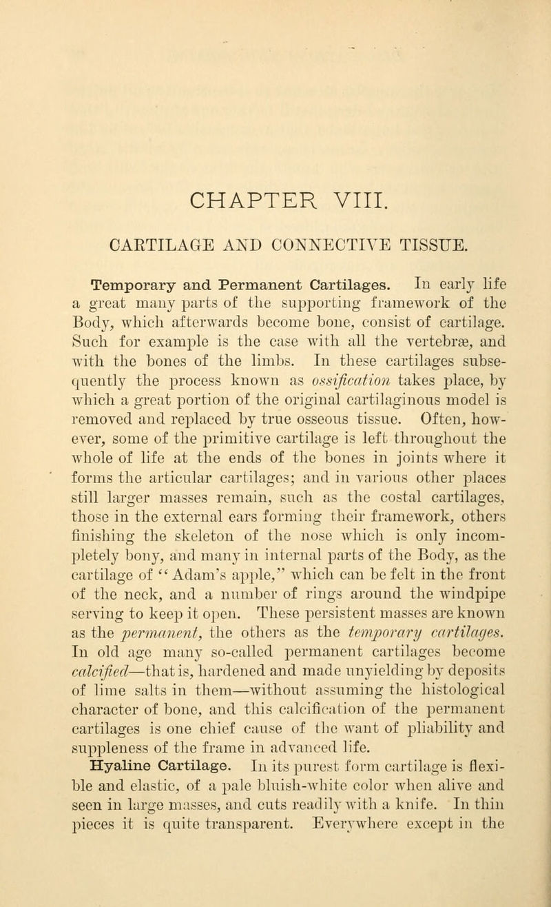 CHAPTER VIII. CARTILAGE AND CONNECTIVE TISSUE. Temporary and Permanent Cartilages. In earl}^ life a great m;iiiy parts of the supporting framework of the Body, which afterwards become boue, consist of cartilage. Such for example is the case with all the vertebrae, and with the bones of the limbs. In these cartilages subse- quently the process known as ossification takes place, by which a great portion of the original cartilaginous model is removed and replaced by true osseous tissue. Often, how- ever, some of the primitive cartilage is left throughout the whole of life at the ends of the bones in joints where it forms the articular cartilages; and in various other places still larger masses remain, such as the costal cartilages, those in the external ears forming their framework, others finishing the skeleton of the nose which is only incom- pletely bony, and many in internal parts of the Body, as the cartilage of Adam's apple, which can be felt in the front of the neck, and a number of rings around the windpipe serving to keep it open. These persistent masses are known as the permanent, the others as the temporary cartilages. In old age many so-called permanent cartilages become calcified—that is, hardened and made unyielding l^y deposits of lime salts in them—without assuming the histological character of bone, and this calcification of the permanent cartilages is one chief cause of the want of pliability and suppleness of the frame in advanced life. Hyaline Cartilage. In its purest form cartilage is flexi- ble and elastic, of a pale bluish-white color when alive and seen in large masses, and cuts readily with a knife. In thin pieces it is quite transparent. Everywhere except in the