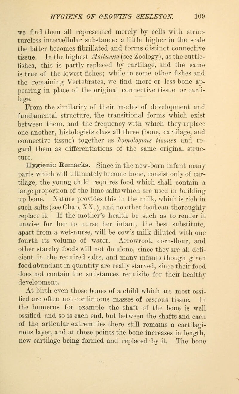 we find tliem all represented merely by cells with struc- tureless intercellular substance: a little higher in the scale the latter becomes fibrillated and forms distinct connective tissue. In the highest MoUusks (see Zoology), as the cuttle- fishes, this is partly replaced by cartilage, and the same is true of the lowest fishes; while in some other fishes and the remaining Vertebrates, we find more or less bone ap- pearing in place of the original connective tissue or carti- lage. From the similarity of their modes of development and fundamental structure, the transitional forms which exist between them, and the frequency with which they rej^lace one another, histologists class all three (bone, cartilage, and connective tissue) together as homologous tissues and re- gard them as differentiations of the same original struc- ture. Hygienic Remarks. Since in the new-born infant many parts which will ultimately become bone, consist only of car- tilage, the young child requires food which shall contain a large proportion of the lime salts which are used in building up bone. JSTature provides this in the milk, which is rich in such salts (see Chap. XX.), and no other food can thoroughly replace it. If the mother's health be such as to render it unwise for her to nurse her infant, the best substitute, apart from a wet-nurse, will be cow's milk diluted with one fourth its volume of water. Arrowroot, corn-flour, and other starchy foods will not do alone, since they are all defi- cient in the required salts, and many infants though given food abundant in quantity are really starved, since their food does not contain the substances requisite for their healthy development. At birth even those bones of a child which are most ossi- fied are often not continuous masses of osseous tissue. In the humerus for example the shaft of the bone is well ossified and so is each end, but between the shafts and eacli of the articular extremities there still remains a cartilad- nous layer, and at those points the bone increases in length, new cartilage being formed and replaced by it. The bone