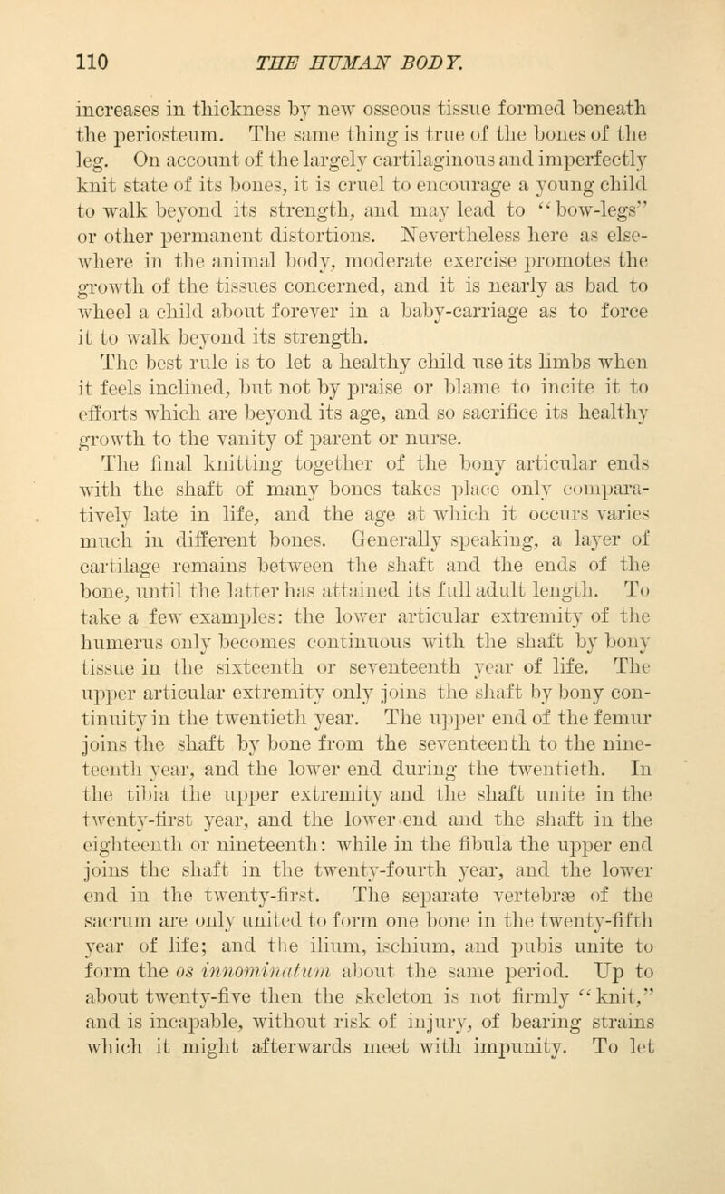 increases in thickness by new osseous tissue formed beneath the periosteum. Tlie same tiling is true of tlie bones of the leg. On account of the largely cartilaginous and imperfectly knit state of its bones, it is cruel to encourage a young child to walk beyond its strength, and may lead to bow-legs or other j^ermanent distortions. Nevertheless here as else- where in the animal body, moderate exercise promotes the growth of the tissues concerned, and it is nearly as bad to wheel a child about forever in a baby-carriage as to force it to walk beyond its strength. The best rule is to let a healthy child use its limbs when it feels inclined, but not by praise or blame to incite it to efforts which are beyond its age, and so sacrifice its healthy growth to the vanity of parent or nurse. The final knitting together of the bony articular ends with the shaft of many bones takes place only compara- tively late in life, and the age at which it occurs varies miich in different bones. Generally speaking, a layer of cartilage remains between the shaft and the ends of the bone, until the latter has attained its full adult length. To take a few examjjles: the lower articular extremity of the humerus only becomes continuous with the shaft by bony tissue in the sixteenth or seventeenth year of life. The upper articular extremity only joins the shaft by bony con- tiuuity in the twentieth year. The u]iper end of the femur joins the shaft by bone from the seventeeu th to the nine- teenth year, and the lower end during the twentieth. In the tibia the upper extremity and the shaft unite in the twenty-first year, and the lower end and the shaft in the eigiiteenth or nineteenth: while in the fibula the upper end joins the shaft in the twenty-fourth year, and the lower end in the twenty-first. The separate vertebrfe of the sacrum are only united to form one bone in the twenty-fifth year of life; and the ilium, ischium, and pubis unite to form the os iniiominatum about the same period. Up to about twenty-five then the skeleton is not firmly knit, and is incapable, without risk of injury, of bearing strains which it might afterwards meet with impunity. To let