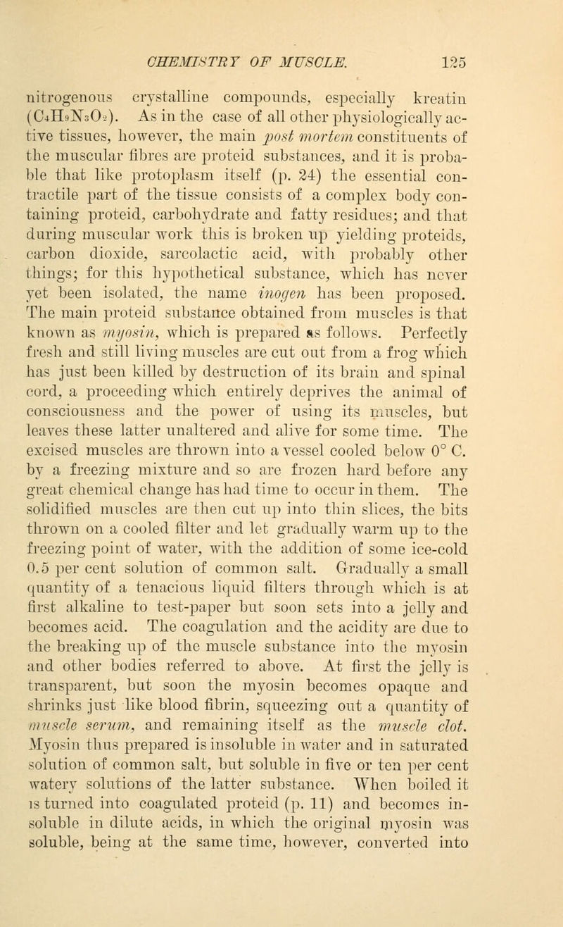 nitrogenous crystalline compounds, especially kreatin (C4H9N3OJ). As in the case of all other physiologically ac- tive tissues, however, the main post mortem constituents of the muscular fibres are proteid substances, and it is proba- ble that like protoplasm itself (p. 34) the essential con- tractile part of the tissue consists of a complex body con- taining proteid, carbohydrate and fatty residues; and that during muscular work this is broken up yielding proteids, carbon dioxide, sarcolactic acid, with probably other things; for this hypothetical substance, which has never yet been isolated, the name inogeii has been proposed. The main proteid substance obtained from muscles is that known as myosin, which is prepared rs follows. Perfectly fresh and still living muscles are cut out from a frog which has just been killed by destruction of its brain and spinal cord, a proceeding which entirely deprives the animal of consciousness and the power of using its muscles, but leaves these latter unaltered and alive for some time. The excised muscles are thrown into a vessel cooled below 0° C. by a freezing mixture and so are frozen hard before any great chemical change has had time to occur in them. The solidified muscles are then cut up into thin slices, the bits thrown on a cooled filter and let gradually warm up to tlie freezing point of water, with the addition of some ice-cold 0.5 per cent solution of common salt. Gradually a small quantity of a tenacious liquid filters through which is at first alkaline to test-paper but soon sets into a jelly and becomes acid. The coagulation and the acidity are due to the breaking up of the muscle substance into the myosin and other bodies referred to above. At first the jelly is transparent, but soon the myosin becomes opaque and shrinks just like blood fibrin, squeezing out a quantity of muscle serum, and remaining itself as the muscle clot. Myosin thus prepared is insoluble in water and in saturated solution of common salt, but soluble in five or ten per cent watery solutions of the latter substance. When boiled it IS turned into coagulated proteid (p. 11) and becomes in- soluble in dilute acids, in which the original ijiyosin was soluble, being at the same time, however, converted into