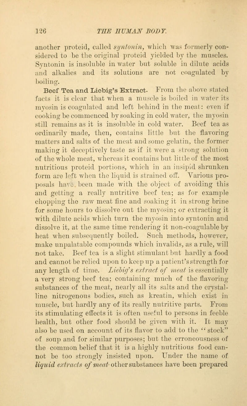 12 6 THE E UMAN BOD T. another proteid, called synto7iin, wliicli vvas formerly con- sidered to be tlie original proteid yielded by the muscles. Syntonin is insoluble in water but soluble in dilute acids and alkalies and its solutions are not coagulated by boiliug. Beef Tea and Liebig's Extract. From the above stated facts it is clear that when a muscle is boiled in water its myosin is coagulated and left behind in the meat: even if cooking be commenced by soaking in cold water, the myosin still remains as it is insoluble in cold water. Beef tea as ordinarily made, then, contains little but the flavoring matters and salts of the meat and some gelatin, the former making it deceptively taste as if it were a strong solution of the whole meat, whereas it contains but little of the most nutritious proteid portions, which in an insipid shrunken form are left when the liquid is strained off. Various pro- posals have, been made with the object of avoiding this and getting a really nutritive beef tea; as for example chopping the raw meat fine and soaking it in strong brine for some hours to dissolve out the myosin; or extracting it with dilute acids which turn the myosin into syntonin and dissolve it, at the same time rendering it non-coagulable by heat when subsequently boiled. Such methods, however, make unpalatable compounds which invalids, as a rule, will not take. Beef tea is a slight stimulant but hardly a food and cannot be relied upon to keep up a jDatient's strength for any length of time. Liebig's extract of meat is essentially a very strong beef tea; containing much of the flavoring substances of the meat, nearly all its salts and the crystal- line nitrogenous bodies, such as kreatin, which exist in muscle, but hardly any of its really nutritive joarts. From its stimulating eflects it is often useful to persons in feeble health, but other food should be given with it. It may also be used on account of its flavor to add to the  stock of soup and for similar purposes; but the erroneousness of the common belief that it is a highly nutritious food can- not be too strongly insisted upon. Under the name of liqiiid extracts of meat other substances have been prej^ared