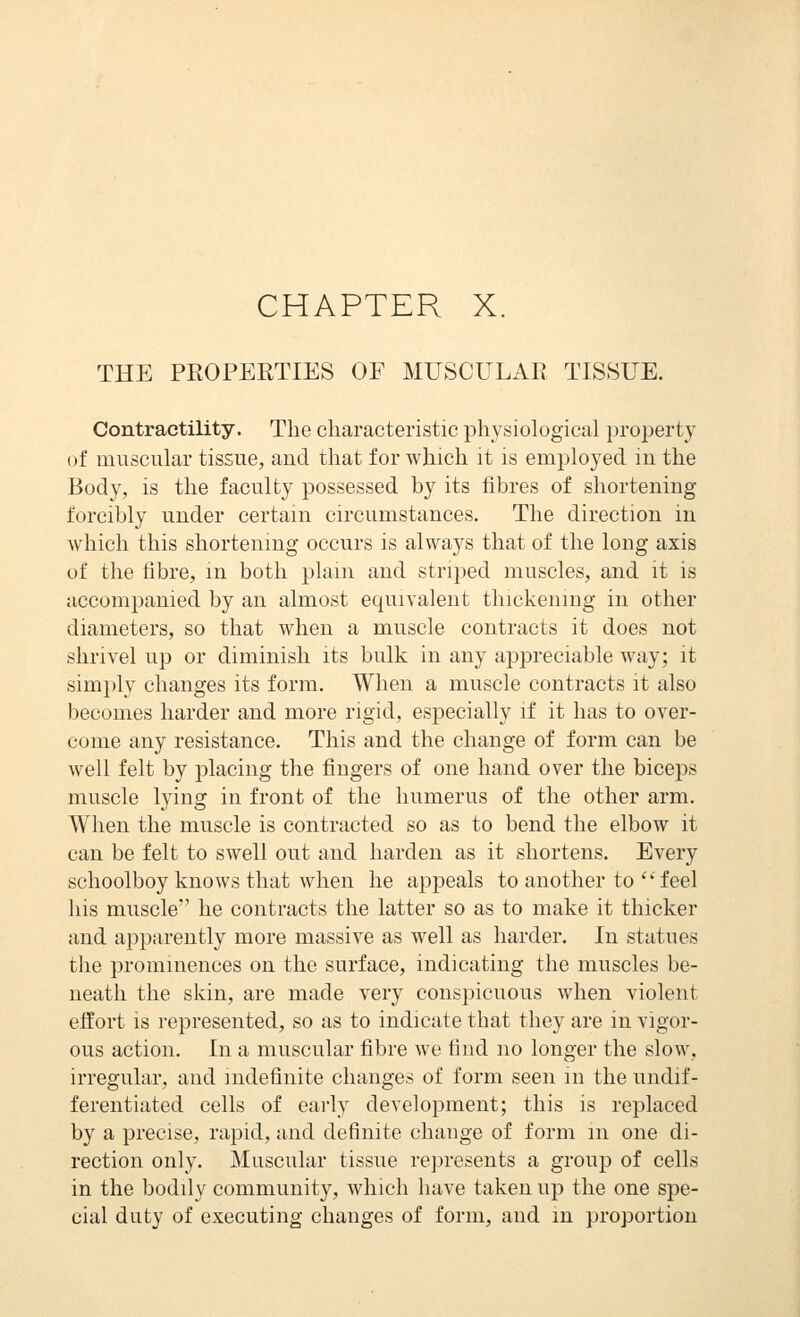 CHAPTER X. THE PROPERTIES OF MUSCULAR TISSUE. Contractility. The characteristic physiological property of muscular tissue, and that for which it is employed in the Body, is the faculty possessed by its fibres of shortening forcibly under certain circumstances. The direction in which this shortenmg occurs is always that of the long axis of the fibre, m both plain and striped muscles, and it is accompanied by an almost equivalent thickening in other diameters, so that when a muscle contracts it does not shrivel up or diminish its bulk in any appreciable way; it simply changes its form. When a muscle contracts it also becomes harder and more rigid, especially if it has to over- come any resistance. This and the change of form can be well felt by placing the fingers of one hand over the biceps muscle lying in front of the humerus of the other arm. When the muscle is contracted so as to bend the elbow it can be felt to swell out and harden as it shortens. Every schoolboy knows that when he appeals to another to  feel his muscle he contracts the latter so as to make it thicker and apparently more massive as well as harder. In statues the prominences on the surface, indicating the muscles be- neath the skin, are made very conspicuous when violent effort is represented, so as to indicate that they are in vigor- ous action. In a muscular fibre we find no longer the slow, irregular, and indefinite changes of form seen m the undif- ferentiated cells of early development; this is replaced by a precise, rapid, and definite change of form m one di- rection only. Muscular tissue represents a group of cells in the bodily community, which have taken up the one spe- cial duty of executing changes of form, and m proportion