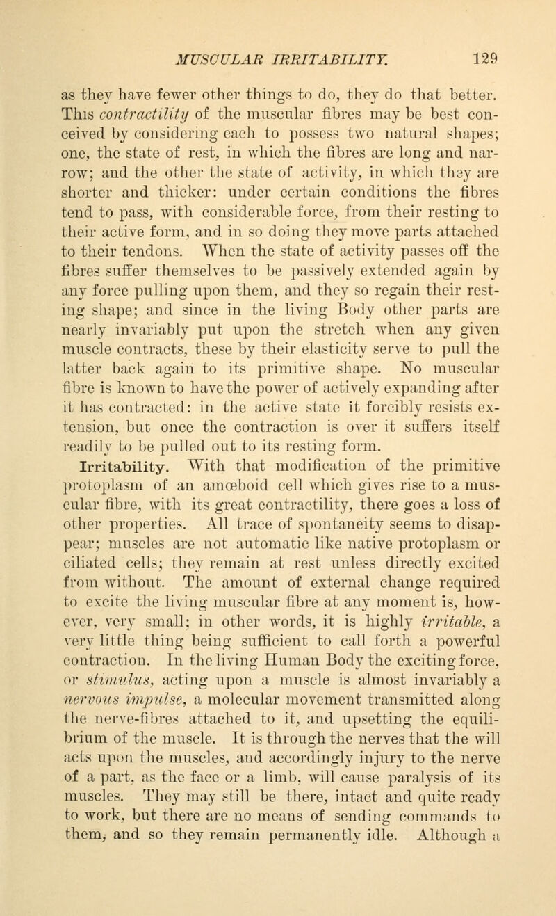 as they have fewer other things to do, they do that better. This contractility of the muscular fibres may be best con- ceived by considering each to possess two natural shapes; one, the state of rest, in which the fibres are long and nar- row; and the other the state of activity, in which they are shorter and thicker: under certain conditions the fibres tend to pass, with considerable force, from their resting to their active form, and in so doing they move parts attached to their tendons. When the state of activity passes off the fibres suffer themselves to be passively extended again by any force pulling upon them, and they so regain their rest- ing shape; and since in the living Body other parts are nearly invariably put upon the stretch when any given muscle contracts, these by their elasticity serve to pull the latter back again to its primitive shape. No muscular fibre is known to have the power of actively expanding after it has contracted: in the active state it forcibly resists ex- tension, but once the contraction is over it suffers itself readily to be pulled out to its resting form. Irritability. With that modification of the primitive protoplasm of an amoeboid cell which gives rise to a mus- cular fibre, with its great contractility, there goes a loss of other properties. All trace of spontaneity seems to disap- pear; muscles are not automatic like native protoplasm or ciliated cells; they remain at rest unless directly excited from without. The amount of external change required to excite the living muscular fibre at any moment is, how- ever, very small; in other words, it is highly irritable, a very little thing being sufficient to call forth a powerful contraction. In the living Human Body the exciting force, or stimulus, acting upon a muscle is almost invariably a nervous impulse, a molecular movement transmitted along the nerve-fibres attached to it, and upsetting the equili- brium of the muscle. It is through the nerves that the will acts upon the muscles, and accordingly injury to the nerve of a part, as the face or a limb, will cause paralysis of its muscles. They may still be there, intact and quite ready to work, but there are no means of sending commands to them, and so they remain permanently idle. Although a