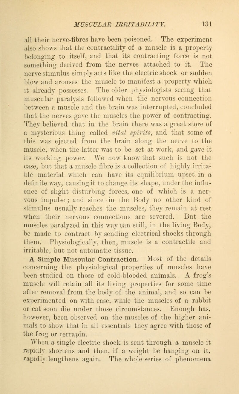 all their nerve-fibres have been i^oisoned. The experiment also shows that the contractility of a muscle is a property belonging to itself, and that its contracting force is not something derived from the nerves attached to it. The nerve stimulus simply acts like the electric shock or sudden l^low and arouses the muscle to manifest a property which it already possesses. The older physiologists seeing that muscular paralysis followed when the nervous connection l^etween a muscle and the brain was interrupted, concluded that the nerves gave the muscles the power of contracting. They believed that in the brain there was a great store of a mysterious thing called vital sjnrUs, and that some of this was ejected from the brain along the nerve to the muscle, when the latter was to be set at work, and gave it its working power. We now know that such is not the case, but that a muscle fibre is a collection of highly irrita- ble material which can have its equilibrium upset in a definite way, causing it to change its shape, under the influ- ence of slight disturbing forces, one of which is a ner- vous impulse; and since • in the Body no other kind of stimulus usually reaches the muscles, they remain at rest when their nervous connections arc severed. But the muscles paralyzed in this way can still, in the living Body, be made to contract by sending electrical shocks through them. Physiologically, then, muscle is a contractile and irritable, but not automatic tissue. A Simple Muscular Contraction. Most of the details concerning the physiological properties of muscles have been studied on those of cold-blooded animals. A frog's muscle will retain all its living properties for some time after removal from the body of the animal, and so can be experimented on with ease, while the muscles of a rabbit or cat soon die under those circumstances. Enough has, however, been observed on the muscles of the higher ani- mals to show that in all essentials they agree with those of the frog or terrapin. When a single electric shock is sent through a muscle it rapidly shortens and then, if a weight be hanging on it. rapidly lengthens again. The whole series of phenomena