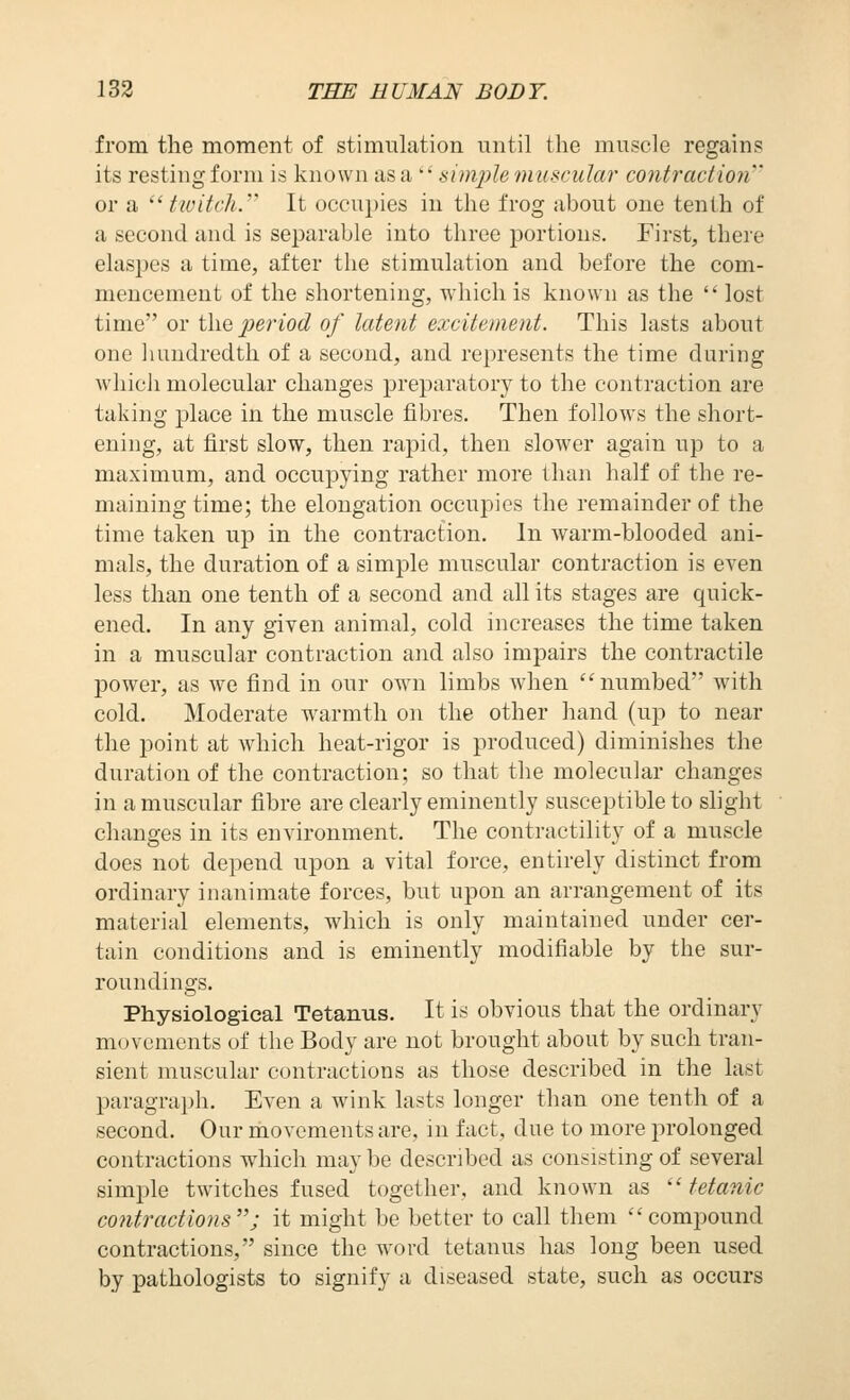 from the moment of stimulation until the muscle regains its resting form is known as a ' • simple muscular contractioji' or a  tivitch.'' It occupies in the frog about one tenth of a second and is separable into three portions. First, there elaspes a time, after the stimulation and before the com- mencement of the shortening, which is known as the lost time or the jieriod of latent excitement. This lasts about one hundredth of a second, and represents the time during whicii molecular changes preparatory to the contraction are taking place in the muscle fibres. Then follows the short- ening, at first slow, then rapid, then slower again up to a maximum, and occupying rather more than half of the re- maining time; the elongation occupies the remainder of the time taken up in the contraction. In warm-blooded ani- mals, the duration of a simple muscular contraction is even less than one tenth of a second and all its stages are quick- ened. In any given animal, cold increases the time taken in a muscular contraction and also impairs the contractile power, as we find in our own limbs when  numbed with cold. Moderate warmth on the other hand (up to near the point at which heat-rigor is produced) diminishes the duration of the contraction; so that the molecular changes in a muscular fibre are clearly eminently susceptible to slight changes in its environment. The contractility of a muscle does not depend upon a vital force, entirely distinct from ordinary inanimate forces, but upon an arrangement of its material elements, which is only maintained under cer- tain conditions and is eminently modifiable by the sur- roundings. Physiological Tetanus. It is obvious that the ordinary movements of the Body are not brought about by such tran- sient muscular contractions as those described in the last paragraph. Even a wink lasts longer than one tenth of a second. Our movements are, m fact, due to more prolonged contractions which may be described as consisting of several simple twitches fused together, and known as  tetanic co7itractions; it might be better to call them compound contractions, since the word tetanus has long been used by pathologists to signify a diseased state, such as occurs