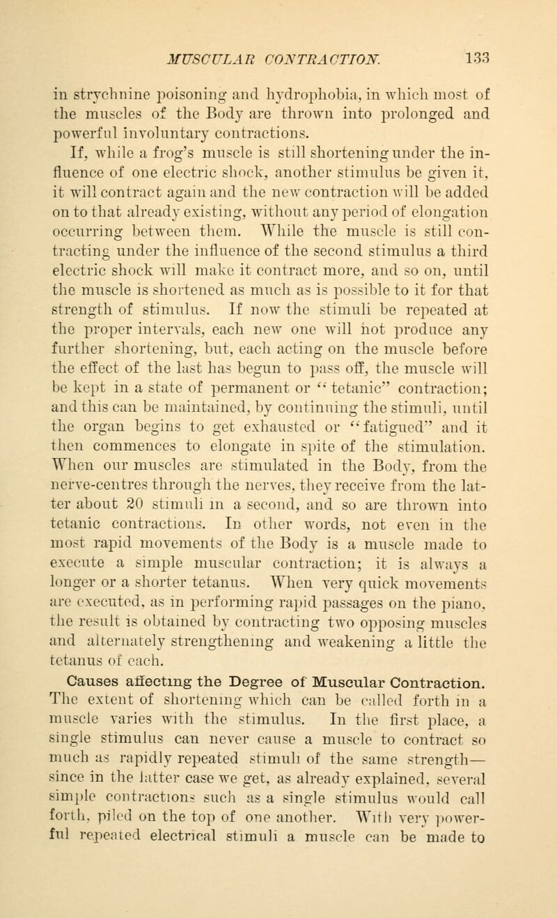 in strychnine jjoisoning and hydrophobia, in which most of the muscles of the Body are thrown into prolonged and powerful involuntary contractions. If, while a frog's muscle is still shortening under the in- fluence of one electric shock, another stimulus be given it, it will contract again and the new contraction will be added on to that already existing, without any period of elongation occurring between them. While the muscle is still con- tracting under the influence of the second stimulus a third electric shock will make it contract more, and so on, until the muscle is shortened as much as is possible to it for that strength of stimulus. If now the stimuli be repeated at the proper intervals, each new one will hot produce any further shortening, but, each acting on the muscle before the effect of the last has begun to pass off, the muscle will be kept in a state of permanent or  tetanic contraction; and this can be maintained, by continuing the stimuli, until the organ begins to get exhausted or *''fatigued'' and it then commences to elongate in spite of the stimulation. When our muscles are stimulated in the Body, from the nerve-centres through the nerves, they receive from the lat- ter about 20 stimuli in a second, and so are thrown into tetanic contractions. In other words, not even in tlie most rapid movements of the Body is a muscle made to execute a simple muscular contraction; it is always a longer or a shorter tetanus. AVhen very quick movements are executed, as in performing rapid passages on the piano, the result is obtained by contracting two opposing muscles and alternately strengthening and weakening a little the tetanus of each. Causes affecting the Degree of Muscular Contraction. The extent of shortening which can be called forth in a muscle varies with the stimulus. In the first place, a single stimulus can never cause a muscle to contract so much us rapidly repeated stimuli of the same strength— since in the latter case we get, as already explained, scA^eral simple contractions such as a single stimulus would call forth, piled on the top of one another. With very ]iower- ful repeated electrical stimuli a muscle can be made to