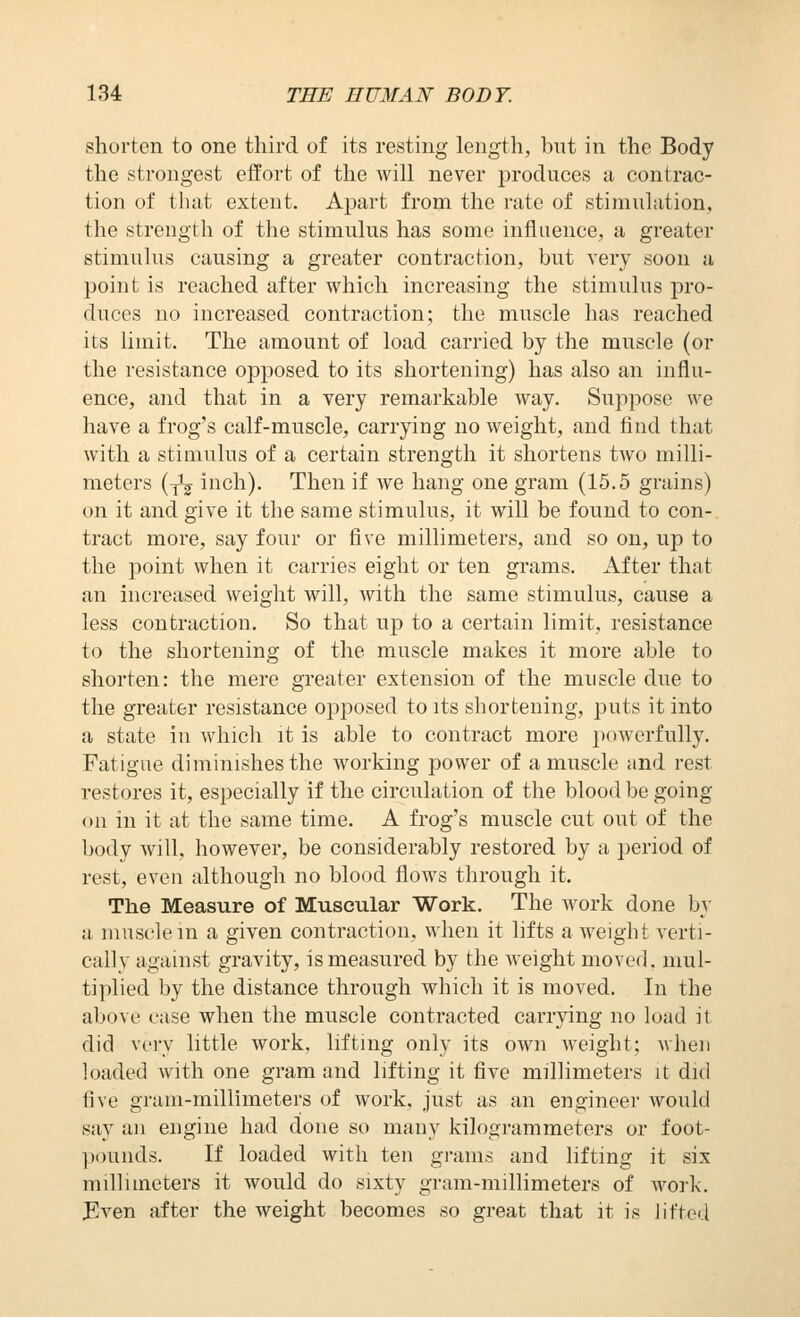 shorten to one third of its resting length, but in the Body the strongest effort of the will never produces a contrac- tion of that extent. Apart from the rate of stimulation, the strength of the stimulus has some influence, a greater stimulus causing a greater contraction, but very soon a point is reached after which increasing the stimulus pro- duces no increased contraction; the muscle has reached its limit. The amount of load carried by the muscle (or the resistance opposed to its shortening) has also an influ- ence, and that in a very remarkable way. Suppose we have a frog's calf-muscle, carrying no weight, and find that with a stimulus of a certain strength it shortens two milli- meters {^j inch). Then if we hang one gram (15.5 grains) on it and give it the same stimulus, it will be found to con- tract more, say four or five millimeters, and so on, up to the point when it carries eight or ten grams. After that an increased weight will, with the same stimulus, cause a less contraction. So that up to a certain limit, resistance to the shortening of the muscle makes it more able to shorten: the mere greater extension of the muscle due to the greater resistance opposed to its sliortening, puts it into a state in which it is able to contract more powerfully. Fatigue diminishes the working power of a muscle and rest restores it, especially if the circulation of tlie blood be going on in it at the same time. A frog's muscle cut out of the body will, however, be considerably restored by a period of rest, even although no blood flows through it. The Measure of Muscular Work. The work done by a muscle m a given contraction, when it lifts a weight verti- cally against gravity, is measured by the weight moved, mul- tiplied by the distance through which it is moved. In the above case when the muscle contracted carrying no load it did very little work, lifting only its own weight; when loaded with one gram and lifting it five millimeters it did five gram-millimeters of work, just as an engineer would say an engine had done so many kilogrammeters or foot- pounds. If loaded with ten grams and lifting it six millimeters it would do sixty gram-millimeters of work. Jlven after the weight becomes so great that it is lifted