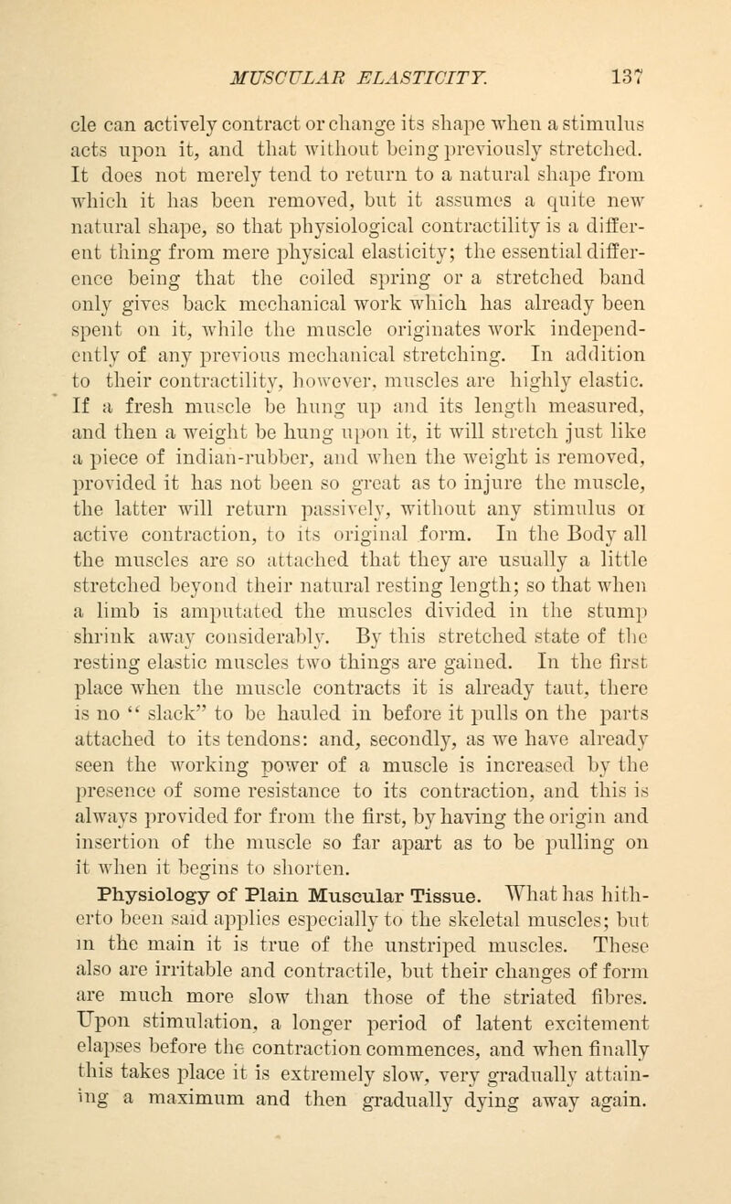 cle can actively contract or change its shape when a stimnlns acts npon it, and that without being previously stretched. It does not merely tend to return to a natural shape from which it has been removed, but it assumes a quite new natural shape, so that physiological contractility is a differ- ent thing from mere physical elasticity; the essential differ- ence being that the coiled spring or a stretched band only gives back mechanical work which has already been spent on it, while the muscle originates Avork independ- ently of any previous mechanical stretching. In addition to their contractility, however, muscles are highly elastic. If a fresh muscle be hung up and its length measured, and then a weight be hung upon it, it will stretch just like a piece of indian-rubber, and when the weight is removed, provided it has not been so great as to injure the muscle, the latter will return passively, without any stimulus oi active contraction, to its original form. In the Body all the muscles are so attached that they are usually a little stretched beyond their natural resting length; so that when a limb is amputated the muscles divided in the stump shrink away considerably. By this stretched state of the resting elastic muscles two things are gained. In the first place when the muscle contracts it is already taut, there is no  slack to be hauled in before it pulls on the parts attached to its tendons: and, secondly, as we have already seen the working power of a muscle is increased by the presence of some resistance to its contraction, and this is always provided for from the first, by having the origin and insertion of the muscle so far apart as to be pulling on it Avhen it begins to shorten. Physiology of Plain Muscular Tissue. What has hith- erto been said aj^plies especially to the skeletal muscles; but m the main it is true of the unstriped muscles. These also are irritable and contractile, but their changes of form are much more slow than those of the striated fibres. Upon stimulation, a longer period of latent excitement elapses before the contraction commences, and when finally this takes place it is extremely slow, very gradually attain- ing a maximum and then gi-adually dying away again.