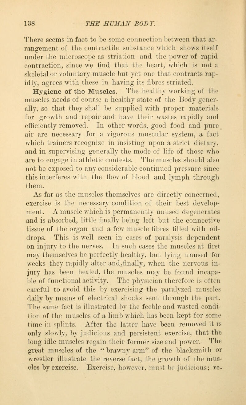 There seems in fact to be some connection 1)etween that ar- ranffement of tlie contractile substance Avliich sliows itself under the microscope as striation and the power of rapid contraction, since we find that the heart, which is not a skeletal or voluntary muscle but yet one that contracts rap- idly, agrees with these in having its fibres striated. Hygiene of the Muscles, The healthy working of the muscles needs of course a healthy state of the Body gener- ally, so that they shall be supplied with proper materials for growth and repair and have their wastes rajndly and efiiciently removed. In other words, good food and pure air are necessary for a vigorous muscular system, a fact which trainers recognize in insisting upon a strict dietary, and in supervising generally the mode of life of those who are to engage in athletic contests. The muscles should also not be exj)osed to any considerable continued j^ressure since this interferes with the flow of blood and lymph through them. As far as the muscles themselves are directly concerned, exercise is the necessary condition of their best develop- ment. A muscle Avhich is permanently unused degenerates and is absorbed, little finally being left but the connective tissue of the organ and a few muscle fibres filled with oil- drops. This is well seen in cases of paralysis dependent on injury to the nerves. In such cases the muscles at first may themselves be perfectly healthy, but lying unused for weeks they rapidly alter and,finally, when the nervous in- jury has been healed, the muscles may be found incapa- ble of functional activity. The physician therefore is often careful to avoid this by exercising the paralyzed muscles daily by means of electrical shocks sent through the part. The same fact is illustrated by the feeble and wasted condi- 1 ion of the muscles of a limb which has been kept for some time in splints. After the latter have been removed it is only slowly, l)y judicious and persistent exercise, that the long idle muscles regain their former size and power. The great muscles of the ''brawny arm of tlie blacksmith or wrestler illustrate the reverse fact, the growth of the mus- cles by exercise. Exercise, however, must be judicious: re^