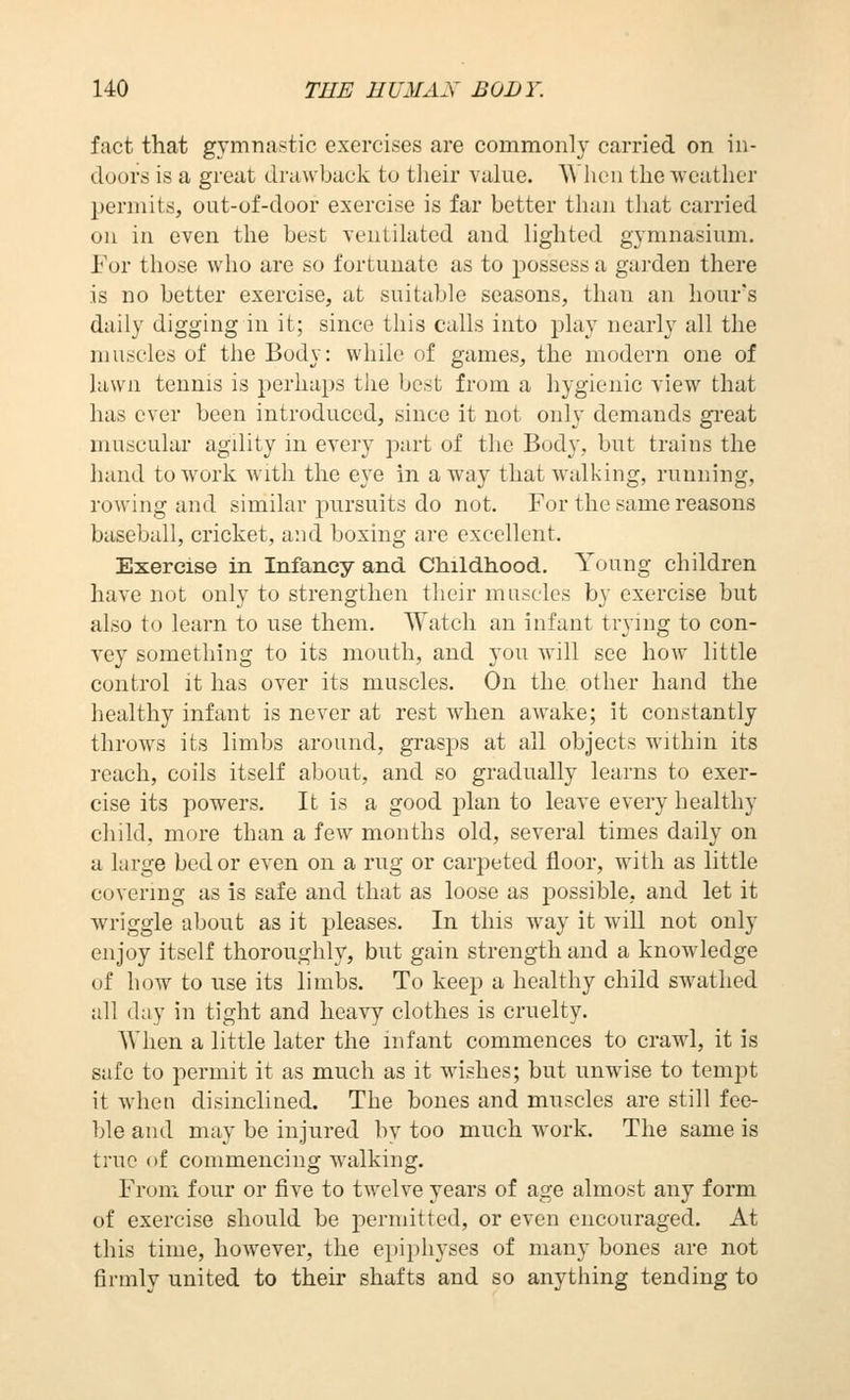 fact that gymnastic exercises are commonly carried on in- doors is a great drawback to tlieir value. AVlien the weather permits, out-of-door exercise is far better than that carried on in even the best ventilated and lighted gymnasium. For those who are so fortunate as to possess a garden there is no better exercise, at suitable seasons, than an hour's daily digging in it; since this calls into play nearly all the muscles of the Body: while of games, the modern one of lawn tennis is perhaps the best from a hygienic view that has ever been introduced, since it not only demands gi'eat muscular agdity in every part of the Body, but trains the hand to work with the eye in away that walking, running, rowing and similar pursuits do not. For the same reasons baseball, cricket, and boxing are excellent. Exercise in Infancy and Childhood. Young children have not only to strengthen their muscles by exercise but also to learn to use them. Watch an infant trying to con- vey something to its mouth, and you will see how little control it has over its muscles. On the other hand the healthy infant is never at rest when awake; it constantly throws its limbs around, grasps at all objects within its reach, coils itself about, and so gradually learns to exer- cise its powers. It is a good plan to leave every healthy child, more than a few months old, several times daily on a large bed or even on a rug or carpeted floor, with as little covering as is safe and that as loose as possible, and let it wriggle about as it pleases. In this way it will not only enjoy itself thoroughly, but gain strength and a knowledge of how to use its limbs. To keep a healthy child swathed all day in tight and heavy clothes is cruelty. When a little later the infant commences to crawl, it is safe to permit it as much as it wishes; but unwise to tempt it when disinclined. The bones and muscles are still fee- ble and may be injured by too much work. The same is true of commencing walking. From four or five to twelve years of age almost any form of exercise should be permitted, or even encouraged. At this time, however, the epiphyses of many bones are not firmly united to their shafts and so anything tending to