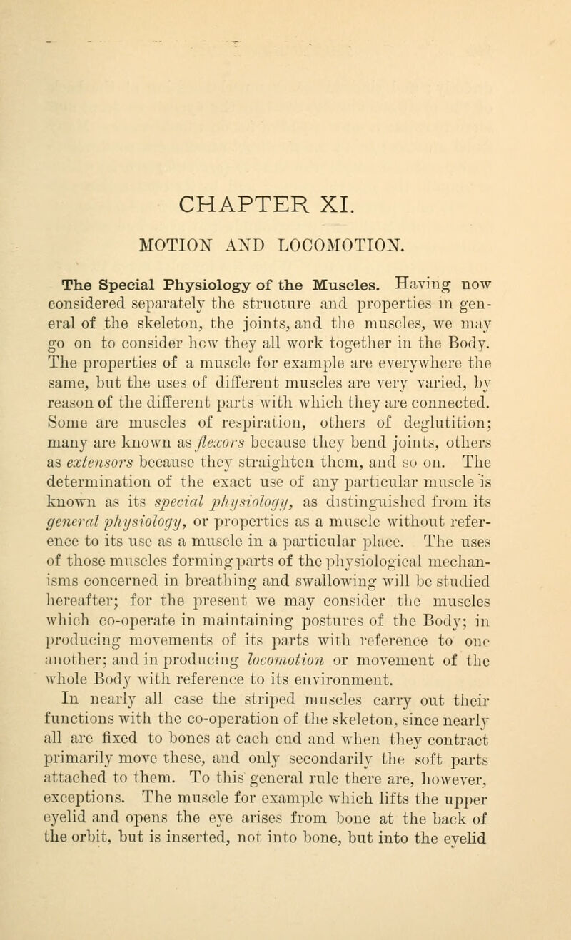 CHAPTER XI. MOTION AND LOCOMOTION. The Special Physiology of the Muscles. Having now considered separately the structure and properties in gen- eral of the skeleton, the joints, and the muscles, we may go on to consider how they all work togetlier in the Body. The properties of a muscle for example are everywhere the same, but the uses of different muscles are very varied, by reason of the different parts with which they are connected. Some are muscles of respiration, others of deglutition; many are known as flexors because they bend joints, others as extensors because they straighten them, and so on. The determination of tiie exact use of any particular muscle is known as its special pliijsiologij, as distinguished from its general fliysiology, or pro^aerties as a muscle without refer- ence to its use as a muscle in a particular place. The uses of those muscles forming parts of the physiological mechan- isms concerned in breathing and swallowing will be studied hereafter; for the i^resent we may consider the muscles which co-operate in maintaining postures of the Body; in ])roducing movements of its parts with reference to one another; and in producing locomotion or movement of the whole Bod}^ with reference to its environment. In nearly all case the striped muscles carry out their functions with the co-operation of the skeleton, since nearly all are fixed to bones at each end and when they contract primarily move these, and only secondarily the soft parts attached to them. To this general rule there are, however, exceptions. The muscle for example which lifts the upper eyelid and opens the eye arises from ])one at the back of the orbit, but is inserted, not into bone, but into the evelid