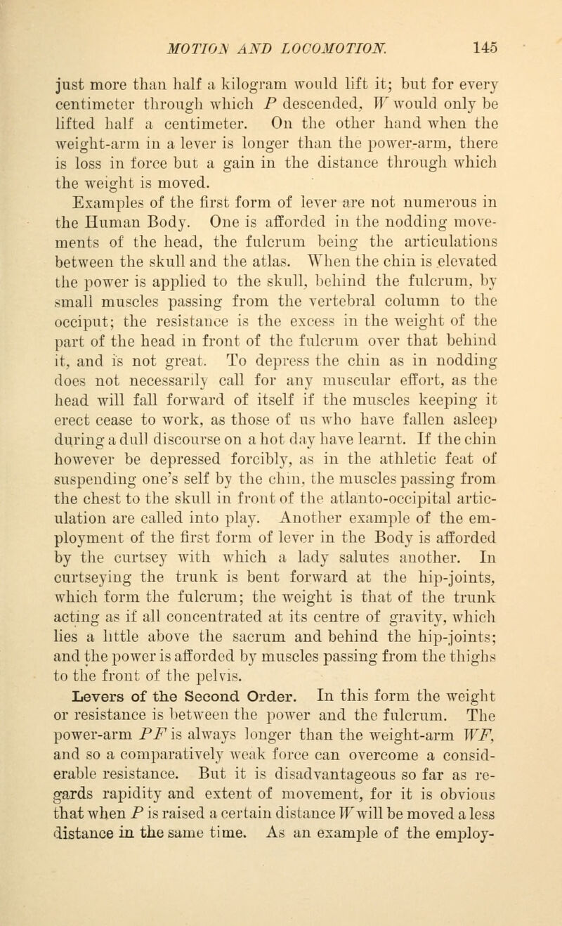 just more than half a kilogram would lift it; but for every centimeter through which P descended, W would only be lifted half a centimeter. On the other hand when the weight-arm in a lever is longer than the power-arm, there is loss in force but a gain in the distance through which the weight is moved. Examples of the first form of lever are not numerous in the Human Body. One is afforded in the nodding move- ments of the head, the fulcrum being the articulations between the skull and the atlas. When the chin is elevated the power is applied to the skull, behind the fulcrum, by small muscles passing from the vertebral column to the occiput; the resistance is the excess in the weight of the part of the head m front of the fulcrum over that behind it, and is not great. To depress the chin as in nodding does not necessarily call for any muscular effort, as the head will fall forward of itself if the muscles keeping it erect cease to work, as those of us who have fallen asleep during a dull discourse on a hot day have learnt. If the chin however be depressed forcibly, as in the athletic feat of suspending one's self by the chin, the muscles passing from the chest to the skull in front of the atlanto-occipital artic- ulation are called into play. Another example of the em- ployment of the first form of lever in the Body is afforded by the curtsey with which a lady salutes another. In curtseying the trunk is bent forward at the hip-joints, which form the fulcrum; the weight is that of the trunk acting as if all concentrated at its centre of gravity, which lies a little above the sacrum and behind the hip-joints; and the power is afforded by muscles passing from the thighs to the front of the pelvis. Levers of the Second Order. In this form the weiglit or resistance is lietween the power and the fulcrum. The power-arm PFh always longer than the weight-arm WF, and so a comparatively weak force can overcome a consid- erable resistance. But it is disadvantageous so far as re- gards rapidity and extent of movement, for it is obvious that when P is raised a certain distance IFwill be moved a less distance in the same time. As an exam23le of the employ-