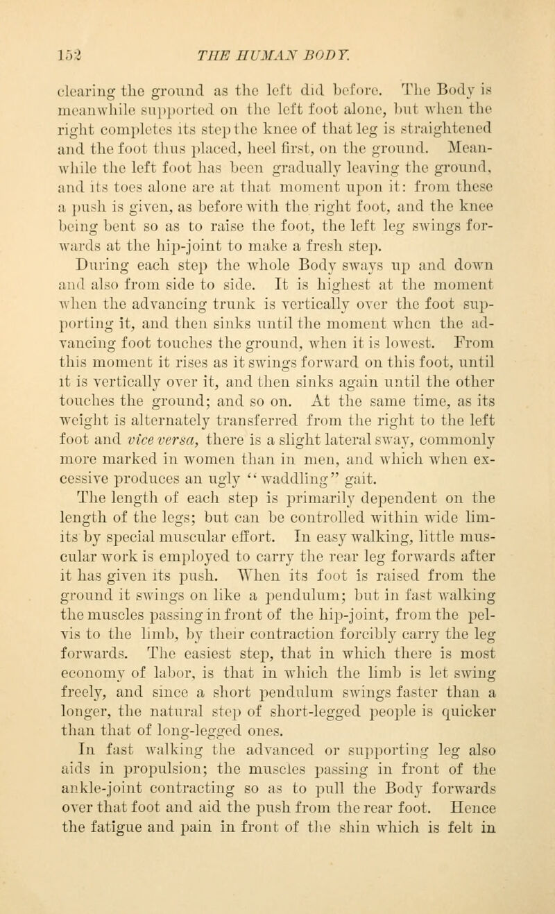 cleariug the groimd as the left did before. The Body is meanwhile sni)ported on the left foot alone, hut wiien the right completes its steptlie knee of that leg is straightened and the foot thus placed, heel first, on the ground. Mean- Avhile the left foot has been gradually leaving the gi'ound, and its toes alone are at that moment upon it: from these a push is given, as before Avith the right foot, and the knee being bent so as to raise the foot, the left leg swings for- wards at the hij)-joint to make a fresh step. During each step the Avhole Body sways up and down and also from side to side. It is highest at the moment Avhen the advancing trunk is yertically over the foot sup- porting it, and then sinks until the moment when the ad- Tancing foot touches the ground, when it is loAvest. From this moment it rises as it swings forward on this foot, until it is vertically over it, and then sinks again until the other touches the ground; and so on. At the same time, as its weight is alternately transferred from the right to the left foot and vice versa, there is a slight lateral SAvay, commonly more marked in women than in men, and which when ex- cessive produces an ugly waddling gait. The length of each step is primarily dependent on the length of the legs; but can be controlled within wide lim- its by special muscular effort. In easy walking, little mus- cular work is employed to carry the rear leg forwards after it has given its push. When its foot is raised from the ground it swings on like a pendulum; but in fast walking the muscles jjassing in front of the hijj-joint, from the pel- vis to the limb, by their contraction forcibly carry the leg forwards. The easiest step, that in which there is most economy of labor, is that in which the limb is let SAving freely, and since a short pendulum SAvings faster than a longer, the natural step of short-legged people is quicker than that of long-legged ones. In fast Avalking the advanced or supporting leg also aids in projjulsion; the muscles passing in front of the ankle-joint contracting so as to pull the Body forwards OA'er that foot and aid the push from the rear foot. Hence the fatigue and pain in front of the shin Avhich is felt in