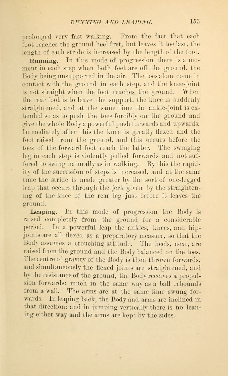 prolonged very fast walking. From the fact that each foot reaches the ground heel first, but leaves it toe last, the length of each stride is increased by the length of the foot. Running. In this mode of progression there is a mo- ment in each step when both feet are off the ground, the Body being unsupported in the air. The toes alone come in contact with the ground in each step, and the knee-joint is not straight when the foot reaches the ground. When the rear foot is to leave the support, the knee is suddenly straightened, and at the same time the ankle-joint is ex- tended so as to push the toes forcibly on the ground and give the whole Body a powerful push forwards and upwards. Immediately after this the knee is greatly flexed and the foot raised from the ground, and this occurs before the toes of the forward foot reach the latter. The swinging lag m each step is violently pulled forwards and not suf- fered to swing naturally as in walking. By this the rapid- ity of the succession of steps is increased, and at the same time the stride is made greater by the sort of one-legged leap that occurs through the jerk given by the straighten- ing of the knee of the rear leg just before it leaves the ground. Leaping. In this mode of progression the Body is i-aised completely from the ground for a considerable period. In a powerful leap the ankles, knees, and hip- joints are all flexed as a preparatory measure, so that the Body assumes a crouching attitude. The heels, next, are raised from the ground and the Body balanced on the toes. The centre of gravity of the Body is then thrown forwards, and simultaneously the flexed joints are straightened, and by the resistance of the ground, the Body receives a propul- sion forwards; much m the same way as a ball rebounds from a wall. The arms are at the same time swung for- wards. In leaping back, the Body and arms are Inclined in that direction; and in jumping vertically there is no lean- ing either way and the arms are kept by the sides.