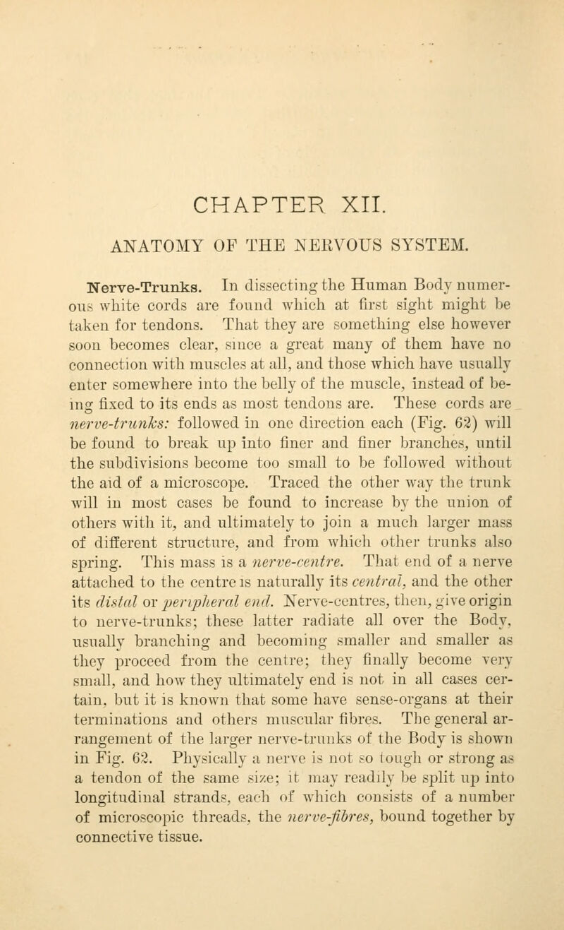 CHAPTER XII. ANATOMY OF THE NERVOUS SYSTEM. Nerve-Trunks. In dissecting the Human Body nnmer- ous white cords are found which at tirst sight might be taken for tendons. That they are something else however soon becomes clear, since a great many of them have no connection with muscles at all, and those which have usually enter somewhere into the belly of the muscle, instead of be- mg fixed to its ends as most tendons are. These cords are nerve-trunks: followed in one direction each (Fig. 62) will be found to break up into finer and finer branches, until the subdivisions become too small to be followed without the aid of a microscope. Traced the other way the trunk will in most cases be found to increase by the union of others with it, and ultimately to join a much larger mass of different structure, and from which other trunks also spring. This mass is a nerve-centre. That end of a nerve attached to the centre is naturally its central, and the other its distal or 'peripheral end. Nerve-centres, then, give origin to nerve-trunks; these latter radiate all over the Body, usually branching and becoming smaller and smaller as they proceed from the centre; they finally become very small, and hoAv they iiltimately end is not in all cases cer- tain, but it is known that some have sense-organs at their terminations and others muscular fibres. Tlie general ar- rangement of the larger nerve-trunks of the Body is shown in Fig. 62. Physically a nerve is not so tough or strong as a tendon of the same size; it may readily be split up into longitudinal strands, each of whicli consists of a number of microscopic threads, the nerve-fibres, bound together by connective tissue.