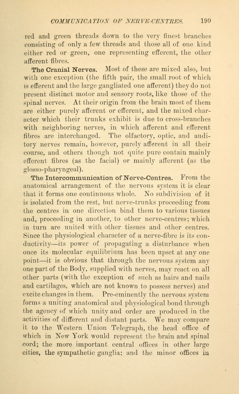 red and green threads down to the very finest branches consisting of only a few threads and those all of one kind either red or green, one representing efferent, the other afferent fibres. The Cranial Nerves. Most of these are mixed also, bnt with one exception (the fifth pair, the small root of which is efferent and the large gangliated one afferent) they do not present distinct motor and sensory roots, like those of the spinal nerves. At tlieii origin from the brain most of them are either purely afferent or efferent, and the mixed char- acter which their trunks exhibit is due to cross-branches with neighboring nerves, in which afferent and efferent fibres are interchanged. The olfactory, optic, and audi- tory nerves remain, however, purely afferent in all their course, and others though not quite pure contain mainly efferent fibres (as the facial) or mainly afferent (as the glosso-pharyngeal). The Intercommunication of Nerve-Centres. From the anatomical arrangement of the nervous system it is clear that it forms one continuous whole. No subdivision of it is isolated from the rest, but nerve-trunks proceeding from the centres in one direction bind them to various tissues and, proceeding in another, to other nerve-centres; which in turn are united with other tissues and other centres. Since the physiological character of a nerve-fibre is its con- ductivity—its power of propagating a disturbance when once its molecular equilibrium has been upset at any one point—it is obvious that through the nervous system any one part of the Body, supplied with nerves, may react on all other parts (with the exception of such as hairs and nails and cartilages, which are not known to possess nerves) and excite changes in them. Pre-eminently the nervous system forms a uniting anatomical and physiological bond through the agency of which unity and order are produced in the activities of different and distant parts. We may com^Dare it to the Western Union Telegraph, the head office of which in New York would represent tlie brain and spinal cord; the more important central offices in other large cities, the sympathetic ganglia; and the minor offices in