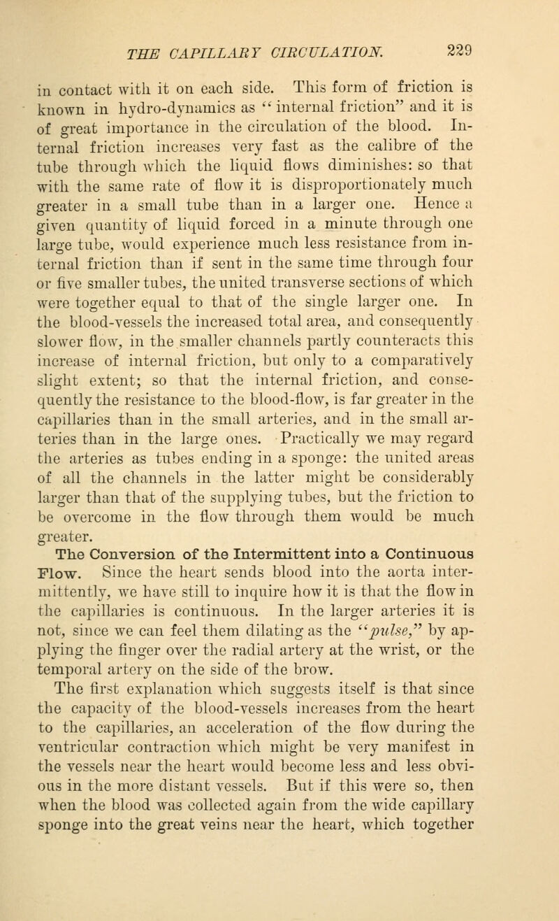 in contact with it on each side. This form of friction is known in hydro-dynamics as  internal friction and it is of great importance in the circulation of the blood. In- ternal friction increases very fast as the calibre of the tube through which the liquid flows diminishes: so that with the same rate of flow it is disproportionately much greater in a small tube than in a larger one. Hence a given quantity of liquid forced in a minute through one large tube, would experience much less resistance from in- ternal friction than if sent in the same time through four or five smaller tubes, the united transverse sections of which were together equal to that of the single larger one. In the blood-vessels the increased total area, and consequently slower flow, in the smaller channels partly counteracts this increase of internal friction, but only to a comparatively slight extent; so that the internal friction, and conse- quently the resistance to the blood-flow, is far greater in the capillaries than in the small arteries, and in the small ar- teries than in the large ones. Practically we may regard the arteries as tubes ending in a sponge: the united areas of all the channels in the latter might be considerably larger than that of the supplying tubes, but the friction to be overcome in the flow through them would be much greater. The Conversion of the Intermittent into a Continuous Flow. Since the heart sends blood into the aorta inter- mittently, we have still to inquire how it is that the flow in the capillaries is continuous. In the larger arteries it is not, since we can feel them dilating as the j^w^.se, by ap- plying the finger over the radial artery at the wrist, or the temporal artery on the side of the brow. The first explanation which suggests itself is that since the capacity of the blood-vessels increases from the heart to the capillaries, an acceleration of the flow during the ventricular contraction which might be very manifest in the vessels near the heart would become less and less obvi- ous in the more distant vessels. But if this were so, then when the blood was collected again fi-om the wide capillary sponge into the great veins near the heart, which together