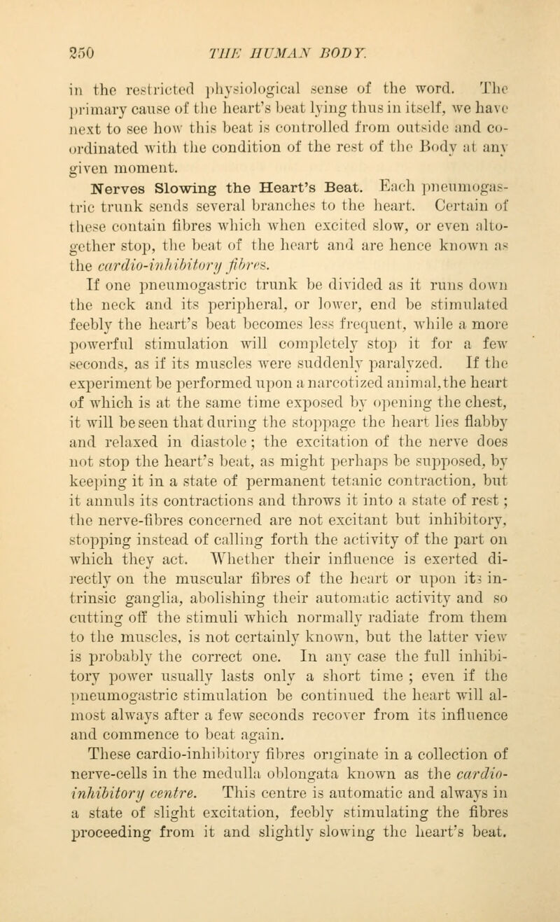 in the restricted ])liy.si()logiciil sense of the word. The primary cause of the heart's beat lying thus in itself, we have next to see how this beat is controlled from outside and co- ordinated with tiie condition of the rest of tlic Body ai any given moment. Nerves Slowing the Heart's Beat. Each pneuniogas- tric trunk sends several brandies to the heart. Certain of these contain fibres which when excited slow, or even :dto- gether stop, tlie beat of tlie heart and are hence known as the cardio-inlnbitory fihrca. If one pneumogastric trunk be divided as it runs down the neck and its peripheral, or lower, end be stimulated feebly the heart's beat becomes less frequent, while a more powerful stimulation will completely stop it for a few seconds, as if its muscles were suddenly paralyzed. If the experiment be performed upon a narcotized animal.the heart of which is at the same time exposed by opening the chest, it will be seen that during the stoppage the heart lies flabby and relaxed in diastole; the excitation of the nerve does not stop the heart's beat, as might perhaps be supjiosed, by keeping it in a state of permanent tetanic contraction, but it annuls its contractions and throws it into a state of rest; the nerve-fibres concerned are not excitant but inhibitory, stopping instead of calling forth the activity of the part on which they act. Whether their influence is exerted di- rectly on the muscular fibres of the heart or upon iti in- trinsic ganglia, abolishing their automatic activity and so cutting off the stimuli which normally radiate from them to the muscles, is not certainly known, but the latter view is probably the correct one. In any case the full inhibi- tory power usually lasts only a short time ; even if the pneumogastric stimulation be continued the heart will al- most always after a few seconds recover from its influence and commence to beat again. These cardio-inhibitory fibres originate in a collection of nerve-cells in the medulla oblongata known as tlie cardio- inhibitory centre. This centre is automatic and always in a state of slight excitation, feebly stimulating the fibres proceeding from it and slightly slowing the heart's beat.