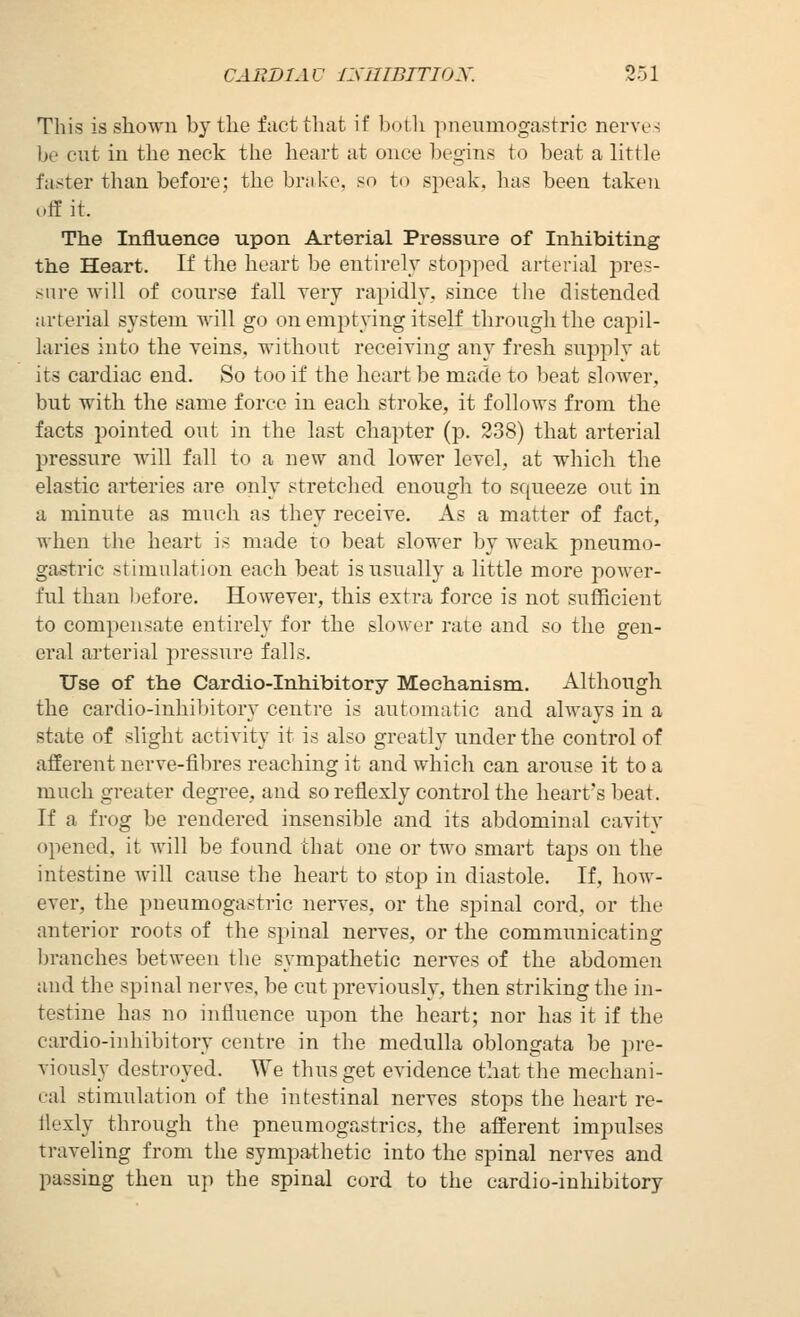 This is shown by the fact that if botli pneumogastric nerves ])Q cut in the neck the heart at once begins to beat a little faster than before; the brake, «n to speak, has been taken off it. The Influence upon Arterial Pressure of Inhibiting the Heart. If tlie heart be entirely stopped arterial jires- snre Avill of course fall very rapidly, since tlie distended arterial system Avill go on emptying itself through the capil- laries into the veins, without receiving any fresh supply at its cardiac end. So too if the heart be made to beat slower, but with the same force in each stroke, it follows from the facts pointed out in the last chapter (p. 238) that arterial pressure will fall to a new and lower level, at which the elastic arteries are only stretched enough to squeeze out in a minute as much as they receive. As a matter of fact, when the heart is made to beat slower by weak pneumo- gastric stimulation each beat is usually a little more power- ful than Ijefore. However, this extra force is not sufficient to compensate entirely for the slower rate and so the gen- eral arterial pressure falls. Use of the Cardio-Inhibitory Mechanism. Although the cardio-inhiljitory centre is automatic and always in a state of slight activity it is also greatly under the control of afferent nerve-fibres reaching it and which can arouse it to a much greater degree, and soreflexly cozitrol the heart's beat. If a frog be rendered insensible and its abdominal cavity opened, it will be found that one or two smart taps on the intestine Avill cause the heart to stop in diastole. If, how- ever, the pneumogastric nerves, or the spinal cord, or the anterior roots of the spinal nerves, or the commimicating Ijranches between the sympathetic nerves of the abdomen and the spinal nerves, be cut previously, then striking the in- testine has no influence upon the heart; nor has it if the cardio-inhibitory centre in the medulla oblongata be pre- viously destroyed. We thus get evidence that the mechani- cal stimulation of the intestinal nerves stops the heart re- ilexly through the pneumogastrics, the afferent impulses traveling from the sympathetic into the spinal nerves and passing then \\\^ the spinal cord to the cardio-inliibitory