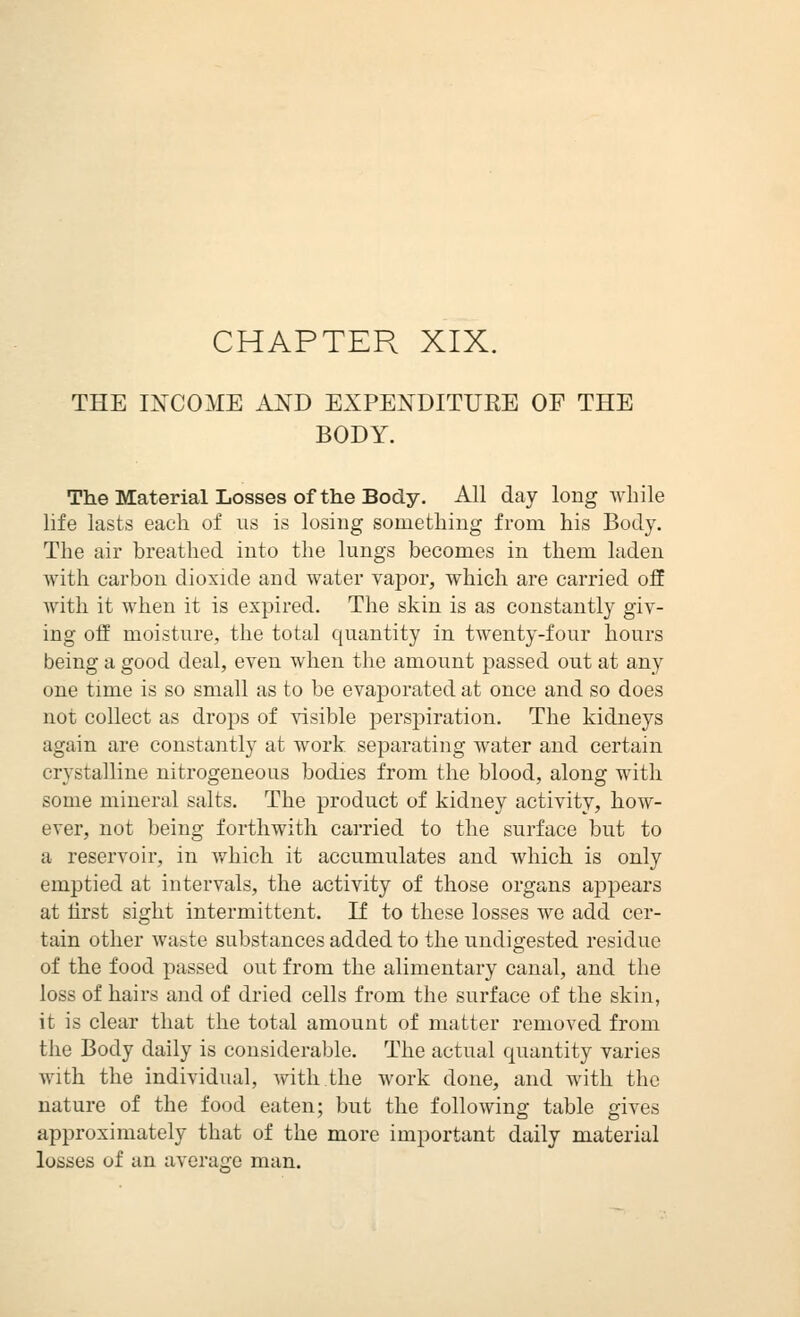 CHAPTER XIX. THE INCOME AND EXPENDITUKE OF THE BODY. The Material Losses of the Body. All day long while life lasts each of us is losing something from his Body. The air breathed into the lungs becomes in them laden with carbon dioxide and water vajoor, which are carried off with it when it is expired. The skin is as constantly giv- ing off moisture, the total quantity in twenty-four hours being a good deal, even when the amount passed out at any one time is so small as to be evaporated at once and so does not collect as drops of visible perspiration. The kidneys again are constantly at work separating water and certain crystalline nitrogeneous bodies from the blood, along with some mineral salts. The product of kidney activity, how- ever, not being forthwith carried to the surface but to a reservoir, in which it accumulates and Avhich is only emptied at intervals, the activity of those organs appears at first sight intermittent. If to these losses we add cer- tain other waste substances added to the undigested residue of the food passed out from the alimentary canal, and the loss of hairs and of dried cells from the surface of the skin, it is clear that the total amount of matter removed from the Body daily is considerable. The actual quantity varies with the individual, with the work done, and with the nature of the food eaten; but the following table gives approximately that of the more important daily material losses of an averairo man.