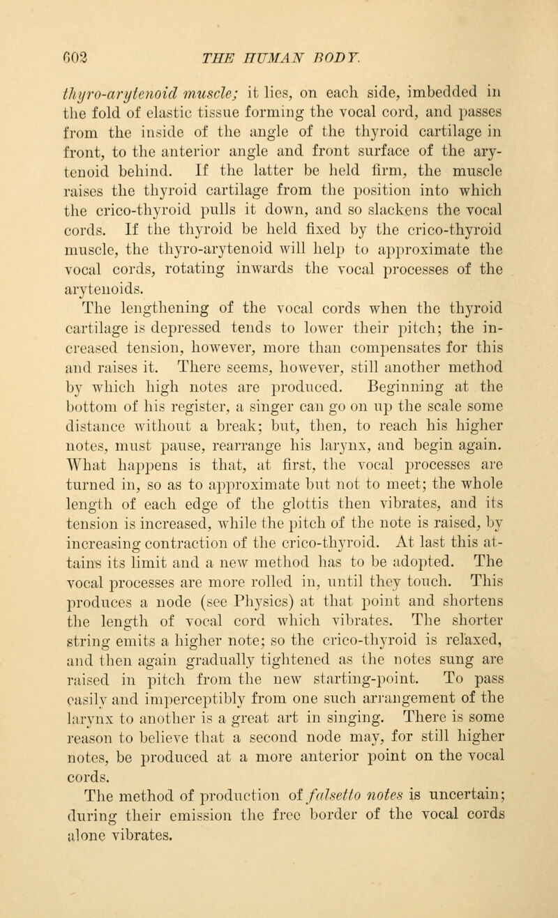 thijro-anjienoid muscle; it lies, on each side, imbedded in tlie fold of elastic tissue forming the vocal cord, and passes f]-om the inside of the angle of the thyroid cartilage in front, to the anterior angle and front surface of the ary- tenoid behind. If the latter be held firm, the muscle raises the thyroid cartilage from the position into which the crico-thyroid pulls it down, and so slackens the vocal cords. If the thyroid be held fixed by the crico-thyroid muscle, the thyro-arytenoid will help to approximate the vocal cords, rotating inwards the vocal processes of the arytenoids. The lengthening of the vocal cords when the thyroid cartilage is depressed tends to lower their pitch; the in- cieased tension, however, more than compensates for this and raises it. There seems, however, still another method by which high notes are produced. Beginning at the bottom of his register, a singer can go on up the scale some distance without a break; but, then, to reach his higher notes, must pause, rearrange his larynx, and begin again. What happens is that, at first, the vocal processes are turned in, so as to approximate but not to meet; the whole length of each edge of the glottis then vibrates, and its tension is increased, while the pitch of the note is raised, by increasing contraction of the crico-thyroid. At last this at- tains its limit and a new method has to be adopted. The vocal processes are more rolled in, until they touch. This produces a node (see Physics) at that point and shortens the length of vocal cord which vibrates. The shorter string emits a higher note; so the crico-thyroid is relaxed, and then again gradually tightened as the notes sung are raised in pitch from the new starting-point. To pass easily and imperceptibly from one such arrangement of the larynx to another is a great art in singing. There is some reason to believe that a second node may, for still higher notes, be produced at a more anterior point on the vocal cords. The method of jiroduction oi falsetto oiotes is uncertain; during their emission the free border of the vocal cords alone vibrates.