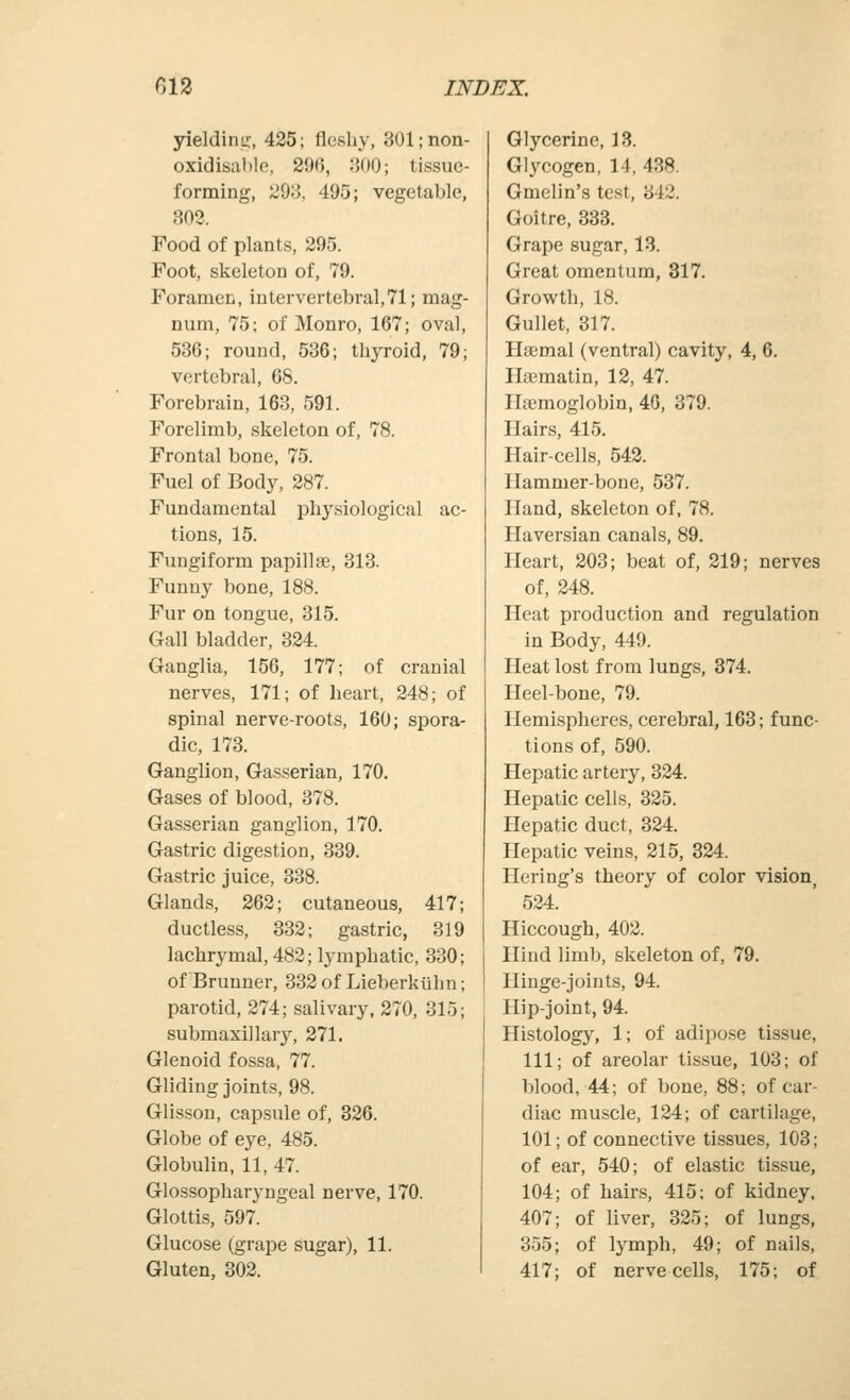 yieldinj;, 425; fleshy, 301;non- oxidisahle, 290, J500; tissue- forming, 293, 495; vegetable, 303. Food of plants, 295. Foot, skeleton of, 79. Foramen, inter vertebral, 71; mag- num, 75; of Monro, 167; oval, 536; round, 536; thyroid, 79; vertebral, 68. Forebrain, 163, 591. Forelimb, skeleton of, 78. Frontal bone, 75. Fuel of Body, 287. Fundamental phy.siological ac- tions, 15. Fungiform papillae, 313. Funny bone, 188. Fur on tongue, 315. Gall bladder, 324. Ganglia, 156, 177; of cranial nerves, 171; of heart, 248; of spinal nerve-roots, 160; spora- dic, 173. Ganglion, Gas.serian, 170. Gases of blood, 378. Gasserian ganglion, 170. Gastric digestion, 339. Gastric juice, 338. Glands, 262; cutaneous, 417; ductless, 332; gastric, 319 lachrymal, 482; lymphatic, 330; of Brunner, 332 of Lieberkiihn; parotid, 274; salivary, 270, 315; submaxillary, 271. Glenoid fossa, 77. Gliding joints, 98. Glisson, capsule of, 326. Globe of eye, 485. Globulin, 11, 47. Glossopharyngeal nerve, 170. Glottis, 597. Glucose (grape sugar), 11. Gluten, 302. Glycerine, 13. Glycogen, 14, 438. Gmelin's test, 342. Goitre, 333. Grape sugar, 13. Great omentum, 317. Growth, 18. Gullet, 317. Hsemal (ventral) cavity, 4, 6. Ilaamatin, 12, 47. Haemoglobin, 46, 379. Hairs, 415. Hair-cells, 542. Hammer-bone, 537. Hand, skeleton of, 78. Haversian canals, 89. Heart, 203; beat of, 219; nerves of, 248. Heat production and regulation in Body, 449. Heat lost from lungs, 374. Heel-bone, 79. Hemispheres, cerebral, 163; func- tions of, 590. Hepatic artery, 324. Hepatic cells, 325. Hepatic duct, 324. Hepatic veins, 215, 324. Hering's theory of color vision, 524. Hiccough, 402. Hind limb, skeleton of, 79. Hinge-joints, 94. Hip-joint, 94. Histology, 1; of adipose tissue, 111; of areolar tissue, 103; of blood, 44; of bone, 88; of car- diac muscle, 124; of cartilage, 101; of connective tissues, 103; of ear, 540; of elastic tissue, 104; of hair.s, 415; of kidney, 407; of liver, 325; of lungs, 355; of lymph, 49; of nails, 417; of nerve cells, 175; of