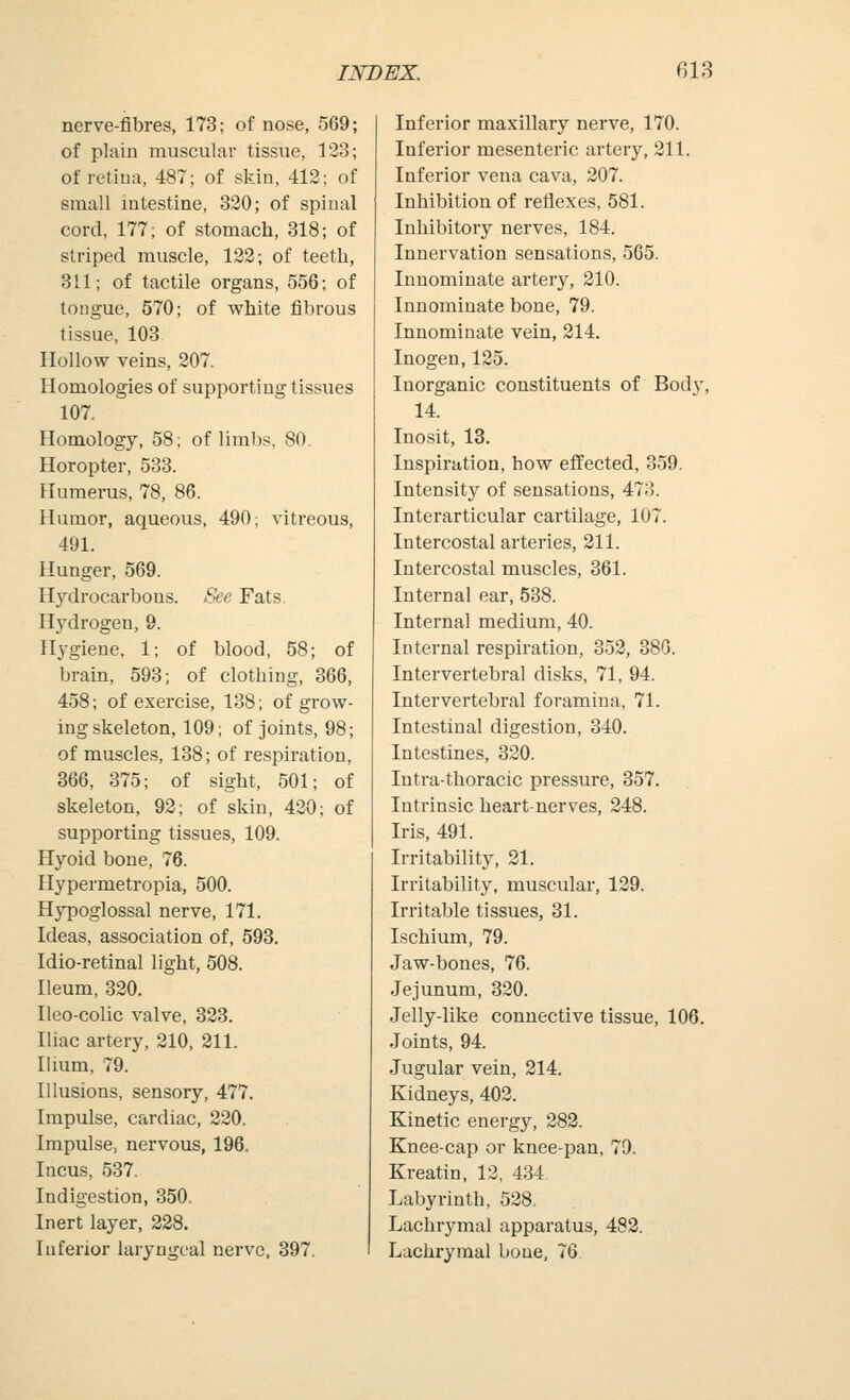 nerve-fibres, 173; of nose, 569; of plain muscular tissue, 123; of retina, 487; of skin, 412; of small mtestine, 320; of spinal cord, 177; of stomach, 318; of striped muscle, 122; of teeth, 311; of tactile organs, 556; of tongue, 570; of white fibrous tissue, 103 Hollow veins, 207. Homologies of supporting tissues 107. Homology, 58; of limbs. 80. Horopter, 533. Humerus, 78. 86. Humor, aqueous, 490; vitreous, 491. Hunger, 569. Hydrocarbons. See Fats. Hydrogen, 9. Hygiene, 1; of blood, 58; of brain, 593; of clothing, 366, 458; of exercise, 138; of grow- ing skeleton, 109; of joints, 98; of muscles, 138; of respiration, 366, 375; of sight, 501; of skeleton, 92; of skin, 420; of supporting tissues, 109. Hyoid bone, 76. Hypermetropia, 500. Hypoglossal nerve, 171. Ideas, association of, 593. Idio-retinal light, 508. Ileum, 320. Ileo-colic valve, 323. Iliac artery, 210, 211. Ilium, 79. Illusions, sensory, 477. Impulse, cardiac, 220. Impulse, nervous, 196. Incus, 537, Indigestion, 350. Inert layer, 228. Inferior laryngeal nerve, 397. Inferior maxillary nerve, 170. Inferior mesenteric artery, 211. Inferior vena cava, 207. Inhibition of reflexes, 581. Inliibitory nerves, 184. Innervation sensations, 565. Innominate artery, 210. Innominate bone, 79. Innominate vein, 214. Inogen,125. Inorganic constituents of Body, 14. Inosit, 13. Inspiration, how effected, 359. Intensity of sensations, 473. Interarticular cartilage, 107. Intercostal arteries, 211. Intercostal muscles, 361. Internal ear, 538. Internal medium, 40. Internal respiration, 352, 380. Intervertebral disks, 71, 94. Intervertebral foramina, 71. Intestinal digestion, 340. Intestines, 320. Intra-thoracic pressure, 357. Intrinsic heart-nerves, 248. Iris, 491. Irritability, 21. Irritability, muscular, 129. Irritable tissues, 31. Ischium, 79. Jaw-bones, 76. Jejunum, 320. Jelly-like connective tissue, 106. Joints, 94. Jugular vein, 214. Kidneys, 402. Kinetic energy, 282. Knee-cap or knee-pan, 79. Kreatin, 12, 434 Labyrinth, 528, Lachrymal apparatus, 483. Lachrymal bone, 76