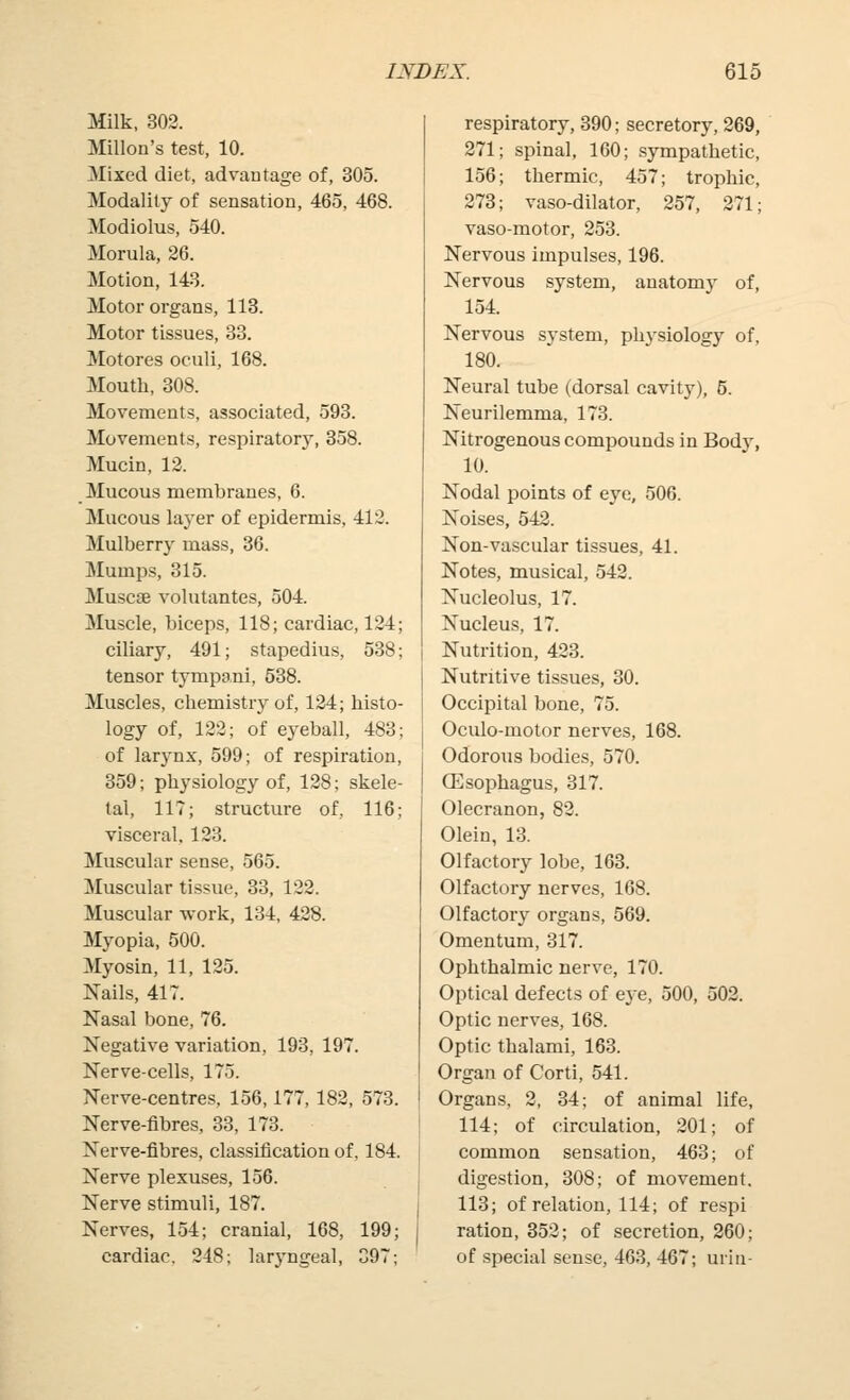 Milk, 302. Millon's test, 10. Mixed diet, advantage of, 305. Modality of sensation, 465, 468. Modiolus, 540. Morula, 26. Motion, 143. Motor organs, 118. Motor tissues, 33. Motores oculi, 168. Mouth, 308. Movements, associated, 593. Movements, respiratory, 358. Mucin, 12. Mucous membranes, 6. Mucous layer of epidermis, 412. Mulberry mass, 36. Mumps, 315. Muscoe volutantes, 504. Muscle, biceps, 118; cardiac, 124; ciliary, 491; stapedius, 538; tensor tympani, 538. Muscles, chemistry of, 124; histo- logy of, 122; of eyeball, 483; of larynx, 599; of respiration, 359; physiology of, 128; skele- tal, 117; structure of, 116; visceral, 123. Muscular sense, 565. Muscular tissue, 33, 122. Muscular work, 134, 428. Myopia, 500. Myosin, 11, 125. Nails, 417. Nasal bone, 76. Negative variation, 193, 197. Nerve-cells, 175. Nerve-centres, 156,177, 182, 573. Nerve-fibres, 33, 173. Nerve-fibres, classification of, 184. Nerve plexuses, 156. Nerve stimuli, 187. Nerves, 154; cranial, 168, 199; cardiac. 248; laryngeal, 397; respiratory, 390; secretory, 269, 271; spinal, 160; sympathetic, 156; thermic, 457; trophic, 273; vaso-dilator, 257, 271; vaso-motor, 253. Nervous impulses, 196. Nervous system, anatomy of, 154. Nervous system, physiology of, 180. Neural tube (dorsal cavity), 5. Neurilemma, 173. Nitrogenous compounds in Body, 10. Nodal points of eye, 506. Noises, 542. Non-vascular tissues, 41. Notes, musical, 542. Nucleolus, 17. Nucleus, 17. Nutrition, 423. Nutritive tissues, 30. Occipital bone, 75. Oculo-motor nerves, 168. Odorous bodies, 570. CEsophagus, 317. Olecranon, 82. Olein, 13. Olfactory lobe, 163. Olfactory nerves, 168. Olfactory organs, 569. Omentum, 317. Ophthalmic nerve, 170. Optical defects of eye, 500, 502. Optic nerves, 168. Optic thalami, 163. Organ of Corti, 541. Organs, 2, 34; of animal life, 114; of circulation, 201; of common sensation, 463; of digestion, 308; of movement, 113; of relation, 114; of respi ration, 352; of secretion, 260; of special sense, 463, 467; urin-