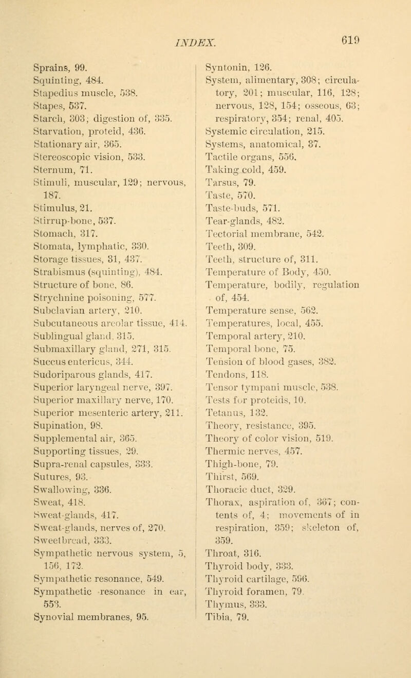 Sprains, 99. Squinting, 484 Stapedius muscle, 538. Stapes, 537. Starcli, 303; digestion of, 335. Starvation, proteid, 43G. Stationary air, 3G5. Stereoscopic vision, 533. Sternum, 71. Stimuli, muscular, 129; nervous, 187. Stimulus, 21. Stirrup-bone, 537. Stomach, 317. Stomata, lymphatic, 330. Storage tissues, 31, 437. Strabismus (squinting), 484. Structure of bone, 86. Strychnine poisoning, 577. Subclavian artery, 210. Subcutaneous areolar tissue, 414. Sublingual glaiiil, 315. Submaxillary gland, 271, 315. Succus entericus, 344. Sudoriparous glands, 417. Superior laryngeal nerve, 397. Superior maxillary nerve, 170. Superior mesenteric arterj', 211. Supination, 98. Supplemental air, 365. Supporting tissues, 29. Supra-renal capsules, 338. Sutures, 93. Swallowing, 336. Sweat, 418. Sweat-glands, 417. Sweat-glands, nerves of, 270. Sweetbread, 333. Sj^mpathetic nervous system, 5, 15G, 172. Sympathetic resonance, 549. Sympathetic resonance in ear, 553. Synovial membranes, 95. Syntonin, 126. System, alimentary, 308; circula- tory, 201; muscular, 116, 128; nervous, 128, 154; osseous, G3; respiratory, 354; renal, 405. Systemic circulation, 315. Systems, anatomical, 37. Tactile organs, 55G. Taking cold, 459. Tarsus, 79. Taste, 570. Taste-buds, 571. Tear-glands, 482. Tectorial membrane, 542. Teeth, 309. Teeth, structure of, 311. Temperature of Bod}', 450. Temperature, bodily, regulation of, 454. Temperature sense, 562. Temperatures, local, 455. Temporal artery, 210. Temporal bone, 75. Tension of blood gases. Tendons, 118. Tensor tympani muscle Tests for proteids, 10. Tetanus, 132. Theory, resistance, 395. Theory of color vision, 519. Thermic nerves, 457. Thigh-bone, 79. Thirst, 569. Thoracic duct, 329. Thorax, aspiration of, 3o7; con- tents of, 4; movements of in respiration, 359; slceleton of, 359. Tliroat, 316. Thyroid body, 333. Thyroid cartilage, 596. Thyroid foramen, 79. Thjnnus, 333. Tibia, 79. 382. 538.